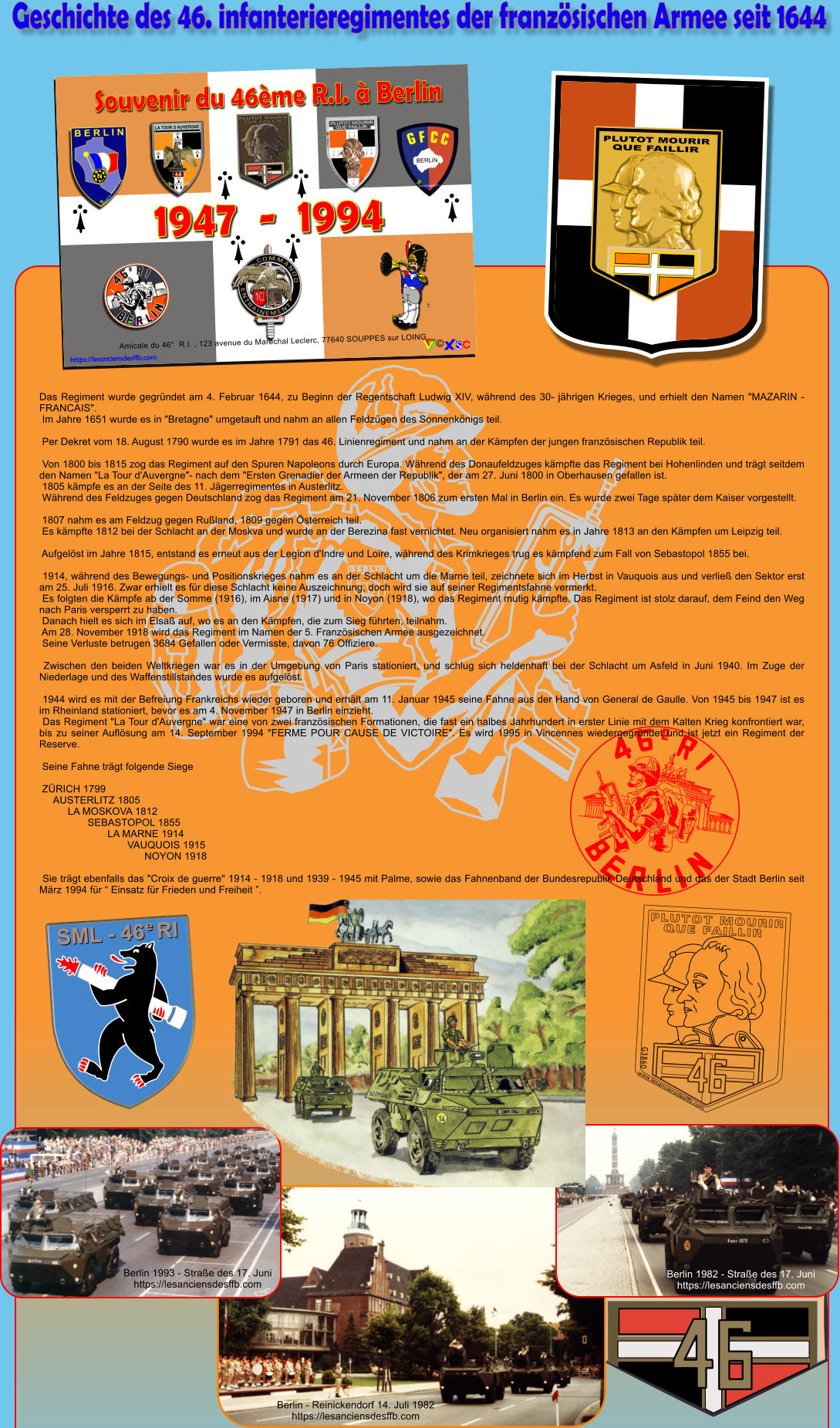 Geschichte des 46. infanterieregimentes der franzsischen Armee seit 1644 N B E R L I N Das Regiment wurde gegrndet am 4. Februar 1644, zu Beginn der Regentschaft Ludwig XIV, whrend des 30- jhrigen Krieges, und erhielt den Namen "MAZARIN - FRANCAIS".  Im Jahre 1651 wurde es in "Bretagne" umgetauft und nahm an allen Feldzgen des Sonnenknigs teil.   Per Dekret vom 18. August 1790 wurde es im Jahre 1791 das 46. Linienregiment und nahm an der Kmpfen der jungen franzsischen Republik teil.   Von 1800 bis 1815 zog das Regiment auf den Spuren Napoleons durch Europa. Whrend des Donaufeldzuges kmpfte das Regiment bei Hohenlinden und trgt seitdem den Namen "La Tour d'Auvergne"- nach dem "Ersten Grenadier der Armeen der Republik", der am 27. Juni 1800 in Oberhausen gefallen ist.  1805 kmpfe es an der Seite des 11. Jgerregimentes in Austerlitz.  Whrend des Feldzuges gegen Deutschland zog das Regiment am 21. November 1806 zum ersten Mal in Berlin ein. Es wurde zwei Tage spter dem Kaiser vorgestellt.   1807 nahm es am Feldzug gegen Ruland, 1809 gegen sterreich teil.  Es kmpfte 1812 bei der Schlacht an der Moskva und wurde an der Berezina fast vernichtet. Neu organisiert nahm es in Jahre 1813 an den Kmpfen um Leipzig teil.   Aufgelst im Jahre 1815, entstand es erneut aus der Legion d'Indre und Loire, whrend des Krimkrieges trug es kmpfend zum Fall von Sebastopol 1855 bei.   1914, whrend des Bewegungs- und Positionskrieges nahm es an der Schlacht um die Marne teil, zeichnete sich im Herbst in Vauquois aus und verlie den Sektor erst am 25. Juli 1916. Zwar erhielt es fr diese Schlacht keine Auszeichnung, doch wird sie auf seiner Regimentsfahne vermerkt.  Es folgten die Kmpfe ab der Somme (1916), im Aisne (1917) und in Noyon (1918), wo das Regiment mutig kmpfte. Das Regiment ist stolz darauf, dem Feind den Weg nach Paris versperrt zu haben.  Danach hielt es sich im Elsa auf, wo es an den Kmpfen, die zum Sieg fhrten, teilnahm.  Am 28. November 1918 wird das Regiment im Namen der 5. Franzsischen Armee ausgezeichnet.  Seine Verluste betrugen 3684 Gefallen oder Vermisste, davon 76 Offiziere.   Zwischen den beiden Weltkriegen war es in der Umgebung von Paris stationiert, und schlug sich heldenhaft bei der Schlacht um Asfeld in Juni 1940. Im Zuge der Niederlage und des Waffenstillstandes wurde es aufgelst.   1944 wird es mit der Befreiung Frankreichs wieder geboren und erhlt am 11. Januar 1945 seine Fahne aus der Hand von General de Gaulle. Von 1945 bis 1947 ist es im Rheinland stationiert, bevor es am 4. November 1947 in Berlin einzieht.  Das Regiment "La Tour d'Auvergne" war eine von zwei franzsischen Formationen, die fast ein halbes Jahrhundert in erster Linie mit dem Kalten Krieg konfrontiert war, bis zu seiner Auflsung am 14. September 1994 "FERME POUR CAUSE DE VICTOIRE". Es wird 1995 in Vincennes wiedergegrndet und ist jetzt ein Regiment der Reserve.   Seine Fahne trgt folgende Siege   ZRICH 1799      AUSTERLITZ 1805           LA MOSKOVA 1812                  SEBASTOPOL 1855                         LA MARNE 1914                                VAUQUOIS 1915                                      NOYON 1918   Sie trgt ebenfalls das "Croix de guerre" 1914 - 1918 und 1939 - 1945 mit Palme, sowie das Fahnenband der Bundesrepublik Deutschland und das der Stadt Berlin seit Mrz 1994 fr  Einsatz fr Frieden und Freiheit . Berlin 1993 - Strae des 17. Juni https://lesanciensdesffb.com Berlin 1982 - Strae des 17. Juni https://lesanciensdesffb.com Berlin - Reinickendorf 14. Juli 1982 https://lesanciensdesffb.com PLUTOT MOURIR QUE FAILLIR www.lesanciensdesffb.com G3860 o SML - 46  RI e PLUTOT MOURIR QUE FAILLIR Amicale du 46  R.I. , 123 avenue du Marchal Leclerc, 77640 SOUPPES sur LOING. https://lesanciensdesffb.com 
