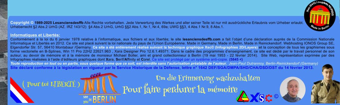 Copyright  1989-2025 Lesanciensdesffb Alle Rechte vorbehalten. Jede Verwertung des Werkes und aller seiner Teile ist nur mit ausdrckliche Erlaubnis vom Urheber erlaubt. Urheberrecht 2 Abs.2 UrhG (AZ. IRZ 143/12)  4 Abs.2 UrhG, UrhG 2 Abs.1, Nr.1, Nr.4, 69a; UWG 3, 4 Abs.1 Nr.9, 8 Abs.1.  Informatiques et Liberts: Conformment  la loi du 6 janvier 1978 relative  linformatique, aux fichiers et aux liberts; le site lesanciensdesffb.com a fait lobjet dune dclaration auprs de la Commission Nationale Informatique et Liberts en 2012. Ce site est plac suivant la loi nationale du pays de lUnion Europenne. Made in Germany, Made in Berlin, Made in Reinickendorf. Webhosting IONOS Group SE, Elgendorfer Str. 57, 56410 Montabaur /Germany. Ce site a t entirement ralis suivant la technique graphique Xsc (Infographies 2D/Layers) et la conception de tous les graphismes sous forme vectorielle en B-Splines, Win 11 Pro 22H2 22621.963 , Xara Designer Pro 12.6.1.49371. Dans le cadre des programmes denseignement, ce site est ddi par le travail personnel de son auteur, au devoir de mmoire et  la mmoire de monsieur Michael Boller, ami et grand collectionneur  Berlin (19 mai 1953 - 22 fvrier 2014).  Site Web, reprsentation exprime par des Infographies ralises  laide dditeurs graphiques dont Xara, Serif/Affinity et Corel. Ce site est protg par un systme anti-copie. (5845 <) Toute reproduction en tout ou en partie, sous quelque forme que ce soit, est interdite sans lautorisation pralable de lauteur.  Jean-Paul Dutrannoy, Berlin-Reinickendorf (Germany) Site dclar conforme  la lgislation en vigueur par le Service Historique de la Dfense, lettre n 1642 DEF/SGA/DMPA/SHD/CHA/DSD/DST du 14 fvrier 2013. Xsc-SVG / n-uplets NURBS           Made in Berlin  Um die Erinnerung wachzuhalten Pour faire perdurer la mmoire               ( Pour toi LIBERT )