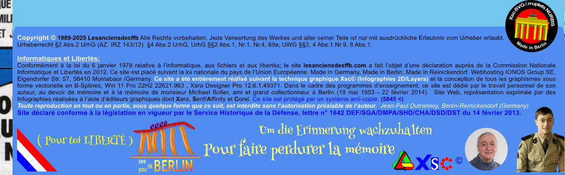 Copyright  1989-2025 Lesanciensdesffb Alle Rechte vorbehalten. Jede Verwertung des Werkes und aller seiner Teile ist nur mit ausdrckliche Erlaubnis vom Urheber erlaubt. Urheberrecht 2 Abs.2 UrhG (AZ. IRZ 143/12)  4 Abs.2 UrhG, UrhG 2 Abs.1, Nr.1, Nr.4, 69a; UWG 3, 4 Abs.1 Nr.9, 8 Abs.1.  Informatiques et Liberts: Conformment  la loi du 6 janvier 1978 relative  linformatique, aux fichiers et aux liberts; le site lesanciensdesffb.com a fait lobjet dune dclaration auprs de la Commission Nationale Informatique et Liberts en 2012. Ce site est plac suivant la loi nationale du pays de lUnion Europenne. Made in Germany, Made in Berlin, Made in Reinickendorf. Webhosting IONOS Group SE, Elgendorfer Str. 57, 56410 Montabaur /Germany. Ce site a t entirement ralis suivant la technique graphique Xsc (Infographies 2D/Layers) et la conception de tous les graphismes sous forme vectorielle en B-Splines, Win 11 Pro 22H2 22621.963 , Xara Designer Pro 12.6.1.49371. Dans le cadre des programmes denseignement, ce site est ddi par le travail personnel de son auteur, au devoir de mmoire et  la mmoire de monsieur Michael Boller, ami et grand collectionneur  Berlin (19 mai 1953 - 22 fvrier 2014).  Site Web, reprsentation exprime par des Infographies ralises  laide dditeurs graphiques dont Xara, Serif/Affinity et Corel. Ce site est protg par un systme anti-copie. (5845 <) Toute reproduction en tout ou en partie, sous quelque forme que ce soit, est interdite sans lautorisation pralable de lauteur.  Jean-Paul Dutrannoy, Berlin-Reinickendorf (Germany) Site dclar conforme  la lgislation en vigueur par le Service Historique de la Dfense, lettre n 1642 DEF/SGA/DMPA/SHD/CHA/DSD/DST du 14 fvrier 2013. Xsc-SVG / n-uplets NURBS           Made in Berlin  Um die Erinnerung wachzuhalten Pour faire perdurer la mmoire               ( Pour toi LIBERT )