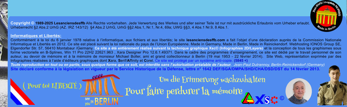 Copyright  1989-2025 Lesanciensdesffb Alle Rechte vorbehalten. Jede Verwertung des Werkes und aller seiner Teile ist nur mit ausdrckliche Erlaubnis vom Urheber erlaubt. Urheberrecht 2 Abs.2 UrhG (AZ. IRZ 143/12)  4 Abs.2 UrhG, UrhG 2 Abs.1, Nr.1, Nr.4, 69a; UWG 3, 4 Abs.1 Nr.9, 8 Abs.1.  Informatiques et Liberts: Conformment  la loi du 6 janvier 1978 relative  linformatique, aux fichiers et aux liberts; le site lesanciensdesffb.com a fait lobjet dune dclaration auprs de la Commission Nationale Informatique et Liberts en 2012. Ce site est plac suivant la loi nationale du pays de lUnion Europenne. Made in Germany, Made in Berlin, Made in Reinickendorf. Webhosting IONOS Group SE, Elgendorfer Str. 57, 56410 Montabaur /Germany. Ce site a t entirement ralis suivant la technique graphique Xsc (Infographies 2D/Layers) et la conception de tous les graphismes sous forme vectorielle en B-Splines, Win 11 Pro 22H2 22621.963 , Xara Designer Pro 12.6.1.49371. Dans le cadre des programmes denseignement, ce site est ddi par le travail personnel de son auteur, au devoir de mmoire et  la mmoire de monsieur Michael Boller, ami et grand collectionneur  Berlin (19 mai 1953 - 22 fvrier 2014).  Site Web, reprsentation exprime par des Infographies ralises  laide dditeurs graphiques dont Xara, Serif/Affinity et Corel. Ce site est protg par un systme anti-copie. (5845 <) Toute reproduction en tout ou en partie, sous quelque forme que ce soit, est interdite sans lautorisation pralable de lauteur.  Jean-Paul Dutrannoy, Berlin-Reinickendorf (Germany) Site dclar conforme  la lgislation en vigueur par le Service Historique de la Dfense, lettre n 1642 DEF/SGA/DMPA/SHD/CHA/DSD/DST du 14 fvrier 2013. Xsc-SVG / n-uplets NURBS           Made in Berlin  Um die Erinnerung wachzuhalten Pour faire perdurer la mmoire               ( Pour toi LIBERT )