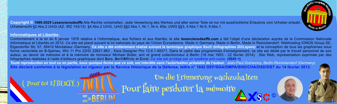 Copyright  1989-2025 Lesanciensdesffb Alle Rechte vorbehalten. Jede Verwertung des Werkes und aller seiner Teile ist nur mit ausdrckliche Erlaubnis vom Urheber erlaubt. Urheberrecht 2 Abs.2 UrhG (AZ. IRZ 143/12)  4 Abs.2 UrhG, UrhG 2 Abs.1, Nr.1, Nr.4, 69a; UWG 3, 4 Abs.1 Nr.9, 8 Abs.1.  Informatiques et Liberts: Conformment  la loi du 6 janvier 1978 relative  linformatique, aux fichiers et aux liberts; le site lesanciensdesffb.com a fait lobjet dune dclaration auprs de la Commission Nationale Informatique et Liberts en 2012. Ce site est plac suivant la loi nationale du pays de lUnion Europenne. Made in Germany, Made in Berlin, Made in Reinickendorf. Webhosting IONOS Group SE, Elgendorfer Str. 57, 56410 Montabaur /Germany. Ce site a t entirement ralis suivant la technique graphique Xsc (Infographies 2D/Layers) et la conception de tous les graphismes sous forme vectorielle en B-Splines, Win 11 Pro 22H2 22621.963 , Xara Designer Pro 12.6.1.49371. Dans le cadre des programmes denseignement, ce site est ddi par le travail personnel de son auteur, au devoir de mmoire et  la mmoire de monsieur Michael Boller, ami et grand collectionneur  Berlin (19 mai 1953 - 22 fvrier 2014).  Site Web, reprsentation exprime par des Infographies ralises  laide dditeurs graphiques dont Xara, Serif/Affinity et Corel. Ce site est protg par un systme anti-copie. (5845 <) Toute reproduction en tout ou en partie, sous quelque forme que ce soit, est interdite sans lautorisation pralable de lauteur.  Jean-Paul Dutrannoy, Berlin-Reinickendorf (Germany) Site dclar conforme  la lgislation en vigueur par le Service Historique de la Dfense, lettre n 1642 DEF/SGA/DMPA/SHD/CHA/DSD/DST du 14 fvrier 2013. Xsc-SVG / n-uplets NURBS           Made in Berlin  Um die Erinnerung wachzuhalten Pour faire perdurer la mmoire               ( Pour toi LIBERT )