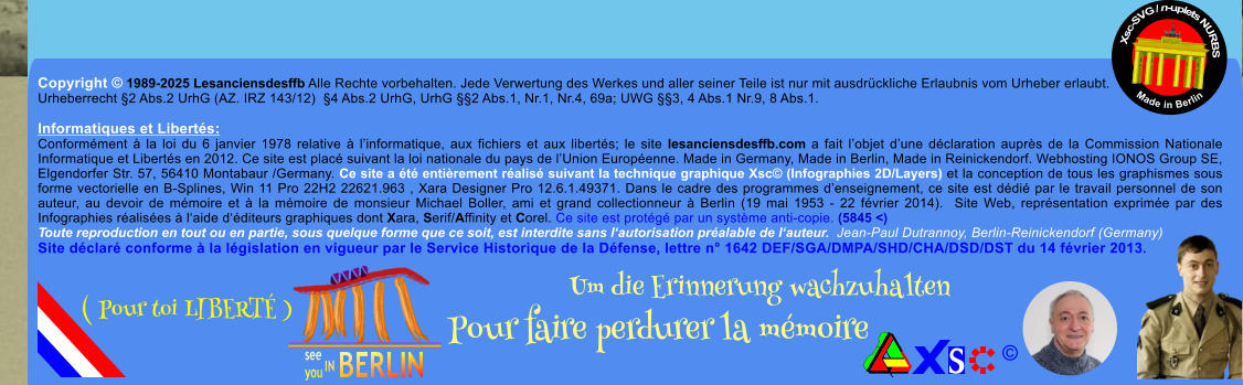 Copyright  1989-2025 Lesanciensdesffb Alle Rechte vorbehalten. Jede Verwertung des Werkes und aller seiner Teile ist nur mit ausdrckliche Erlaubnis vom Urheber erlaubt. Urheberrecht 2 Abs.2 UrhG (AZ. IRZ 143/12)  4 Abs.2 UrhG, UrhG 2 Abs.1, Nr.1, Nr.4, 69a; UWG 3, 4 Abs.1 Nr.9, 8 Abs.1.  Informatiques et Liberts: Conformment  la loi du 6 janvier 1978 relative  linformatique, aux fichiers et aux liberts; le site lesanciensdesffb.com a fait lobjet dune dclaration auprs de la Commission Nationale Informatique et Liberts en 2012. Ce site est plac suivant la loi nationale du pays de lUnion Europenne. Made in Germany, Made in Berlin, Made in Reinickendorf. Webhosting IONOS Group SE, Elgendorfer Str. 57, 56410 Montabaur /Germany. Ce site a t entirement ralis suivant la technique graphique Xsc (Infographies 2D/Layers) et la conception de tous les graphismes sous forme vectorielle en B-Splines, Win 11 Pro 22H2 22621.963 , Xara Designer Pro 12.6.1.49371. Dans le cadre des programmes denseignement, ce site est ddi par le travail personnel de son auteur, au devoir de mmoire et  la mmoire de monsieur Michael Boller, ami et grand collectionneur  Berlin (19 mai 1953 - 22 fvrier 2014).  Site Web, reprsentation exprime par des Infographies ralises  laide dditeurs graphiques dont Xara, Serif/Affinity et Corel. Ce site est protg par un systme anti-copie. (5845 <) Toute reproduction en tout ou en partie, sous quelque forme que ce soit, est interdite sans lautorisation pralable de lauteur.  Jean-Paul Dutrannoy, Berlin-Reinickendorf (Germany) Site dclar conforme  la lgislation en vigueur par le Service Historique de la Dfense, lettre n 1642 DEF/SGA/DMPA/SHD/CHA/DSD/DST du 14 fvrier 2013. Xsc-SVG / n-uplets NURBS           Made in Berlin  Um die Erinnerung wachzuhalten Pour faire perdurer la mmoire               ( Pour toi LIBERT )