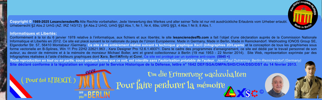 Copyright  1989-2025 Lesanciensdesffb Alle Rechte vorbehalten. Jede Verwertung des Werkes und aller seiner Teile ist nur mit ausdrckliche Erlaubnis vom Urheber erlaubt. Urheberrecht 2 Abs.2 UrhG (AZ. IRZ 143/12)  4 Abs.2 UrhG, UrhG 2 Abs.1, Nr.1, Nr.4, 69a; UWG 3, 4 Abs.1 Nr.9, 8 Abs.1.  Informatiques et Liberts: Conformment  la loi du 6 janvier 1978 relative  linformatique, aux fichiers et aux liberts; le site lesanciensdesffb.com a fait lobjet dune dclaration auprs de la Commission Nationale Informatique et Liberts en 2012. Ce site est plac suivant la loi nationale du pays de lUnion Europenne. Made in Germany, Made in Berlin, Made in Reinickendorf. Webhosting IONOS Group SE, Elgendorfer Str. 57, 56410 Montabaur /Germany. Ce site a t entirement ralis suivant la technique graphique Xsc (Infographies 2D/Layers) et la conception de tous les graphismes sous forme vectorielle en B-Splines, Win 11 Pro 22H2 22621.963 , Xara Designer Pro 12.6.1.49371. Dans le cadre des programmes denseignement, ce site est ddi par le travail personnel de son auteur, au devoir de mmoire et  la mmoire de monsieur Michael Boller, ami et grand collectionneur  Berlin (19 mai 1953 - 22 fvrier 2014).  Site Web, reprsentation exprime par des Infographies ralises  laide dditeurs graphiques dont Xara, Serif/Affinity et Corel. Ce site est protg par un systme anti-copie. (5845 <) Toute reproduction en tout ou en partie, sous quelque forme que ce soit, est interdite sans lautorisation pralable de lauteur.  Jean-Paul Dutrannoy, Berlin-Reinickendorf (Germany) Site dclar conforme  la lgislation en vigueur par le Service Historique de la Dfense, lettre n 1642 DEF/SGA/DMPA/SHD/CHA/DSD/DST du 14 fvrier 2013. Xsc-SVG / n-uplets NURBS           Made in Berlin  Um die Erinnerung wachzuhalten Pour faire perdurer la mmoire               ( Pour toi LIBERT )