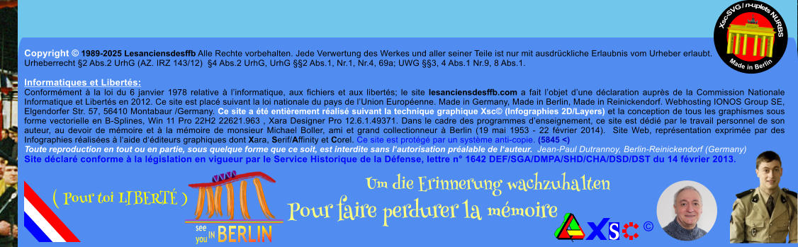 Copyright  1989-2025 Lesanciensdesffb Alle Rechte vorbehalten. Jede Verwertung des Werkes und aller seiner Teile ist nur mit ausdrckliche Erlaubnis vom Urheber erlaubt. Urheberrecht 2 Abs.2 UrhG (AZ. IRZ 143/12)  4 Abs.2 UrhG, UrhG 2 Abs.1, Nr.1, Nr.4, 69a; UWG 3, 4 Abs.1 Nr.9, 8 Abs.1.  Informatiques et Liberts: Conformment  la loi du 6 janvier 1978 relative  linformatique, aux fichiers et aux liberts; le site lesanciensdesffb.com a fait lobjet dune dclaration auprs de la Commission Nationale Informatique et Liberts en 2012. Ce site est plac suivant la loi nationale du pays de lUnion Europenne. Made in Germany, Made in Berlin, Made in Reinickendorf. Webhosting IONOS Group SE, Elgendorfer Str. 57, 56410 Montabaur /Germany. Ce site a t entirement ralis suivant la technique graphique Xsc (Infographies 2D/Layers) et la conception de tous les graphismes sous forme vectorielle en B-Splines, Win 11 Pro 22H2 22621.963 , Xara Designer Pro 12.6.1.49371. Dans le cadre des programmes denseignement, ce site est ddi par le travail personnel de son auteur, au devoir de mmoire et  la mmoire de monsieur Michael Boller, ami et grand collectionneur  Berlin (19 mai 1953 - 22 fvrier 2014).  Site Web, reprsentation exprime par des Infographies ralises  laide dditeurs graphiques dont Xara, Serif/Affinity et Corel. Ce site est protg par un systme anti-copie. (5845 <) Toute reproduction en tout ou en partie, sous quelque forme que ce soit, est interdite sans lautorisation pralable de lauteur.  Jean-Paul Dutrannoy, Berlin-Reinickendorf (Germany) Site dclar conforme  la lgislation en vigueur par le Service Historique de la Dfense, lettre n 1642 DEF/SGA/DMPA/SHD/CHA/DSD/DST du 14 fvrier 2013. Xsc-SVG / n-uplets NURBS           Made in Berlin  Um die Erinnerung wachzuhalten Pour faire perdurer la mmoire               ( Pour toi LIBERT )
