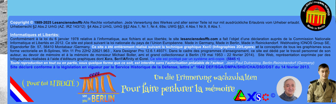 Copyright  1989-2025 Lesanciensdesffb Alle Rechte vorbehalten. Jede Verwertung des Werkes und aller seiner Teile ist nur mit ausdrckliche Erlaubnis vom Urheber erlaubt. Urheberrecht 2 Abs.2 UrhG (AZ. IRZ 143/12)  4 Abs.2 UrhG, UrhG 2 Abs.1, Nr.1, Nr.4, 69a; UWG 3, 4 Abs.1 Nr.9, 8 Abs.1.  Informatiques et Liberts: Conformment  la loi du 6 janvier 1978 relative  linformatique, aux fichiers et aux liberts; le site lesanciensdesffb.com a fait lobjet dune dclaration auprs de la Commission Nationale Informatique et Liberts en 2012. Ce site est plac suivant la loi nationale du pays de lUnion Europenne. Made in Germany, Made in Berlin, Made in Reinickendorf. Webhosting IONOS Group SE, Elgendorfer Str. 57, 56410 Montabaur /Germany. Ce site a t entirement ralis suivant la technique graphique Xsc (Infographies 2D/Layers) et la conception de tous les graphismes sous forme vectorielle en B-Splines, Win 11 Pro 22H2 22621.963 , Xara Designer Pro 12.6.1.49371. Dans le cadre des programmes denseignement, ce site est ddi par le travail personnel de son auteur, au devoir de mmoire et  la mmoire de monsieur Michael Boller, ami et grand collectionneur  Berlin (19 mai 1953 - 22 fvrier 2014).  Site Web, reprsentation exprime par des Infographies ralises  laide dditeurs graphiques dont Xara, Serif/Affinity et Corel. Ce site est protg par un systme anti-copie. (5845 <) Toute reproduction en tout ou en partie, sous quelque forme que ce soit, est interdite sans lautorisation pralable de lauteur.  Jean-Paul Dutrannoy, Berlin-Reinickendorf (Germany) Site dclar conforme  la lgislation en vigueur par le Service Historique de la Dfense, lettre n 1642 DEF/SGA/DMPA/SHD/CHA/DSD/DST du 14 fvrier 2013. Xsc-SVG / n-uplets NURBS           Made in Berlin  Um die Erinnerung wachzuhalten Pour faire perdurer la mmoire               ( Pour toi LIBERT )