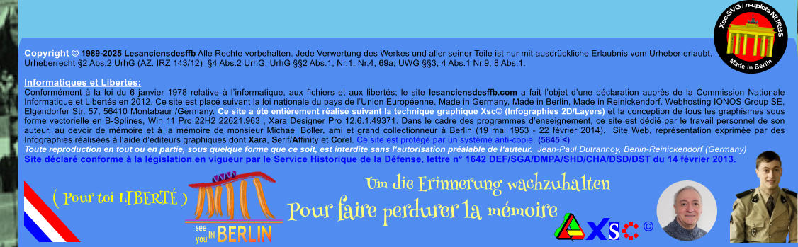 Copyright  1989-2025 Lesanciensdesffb Alle Rechte vorbehalten. Jede Verwertung des Werkes und aller seiner Teile ist nur mit ausdrckliche Erlaubnis vom Urheber erlaubt. Urheberrecht 2 Abs.2 UrhG (AZ. IRZ 143/12)  4 Abs.2 UrhG, UrhG 2 Abs.1, Nr.1, Nr.4, 69a; UWG 3, 4 Abs.1 Nr.9, 8 Abs.1.  Informatiques et Liberts: Conformment  la loi du 6 janvier 1978 relative  linformatique, aux fichiers et aux liberts; le site lesanciensdesffb.com a fait lobjet dune dclaration auprs de la Commission Nationale Informatique et Liberts en 2012. Ce site est plac suivant la loi nationale du pays de lUnion Europenne. Made in Germany, Made in Berlin, Made in Reinickendorf. Webhosting IONOS Group SE, Elgendorfer Str. 57, 56410 Montabaur /Germany. Ce site a t entirement ralis suivant la technique graphique Xsc (Infographies 2D/Layers) et la conception de tous les graphismes sous forme vectorielle en B-Splines, Win 11 Pro 22H2 22621.963 , Xara Designer Pro 12.6.1.49371. Dans le cadre des programmes denseignement, ce site est ddi par le travail personnel de son auteur, au devoir de mmoire et  la mmoire de monsieur Michael Boller, ami et grand collectionneur  Berlin (19 mai 1953 - 22 fvrier 2014).  Site Web, reprsentation exprime par des Infographies ralises  laide dditeurs graphiques dont Xara, Serif/Affinity et Corel. Ce site est protg par un systme anti-copie. (5845 <) Toute reproduction en tout ou en partie, sous quelque forme que ce soit, est interdite sans lautorisation pralable de lauteur.  Jean-Paul Dutrannoy, Berlin-Reinickendorf (Germany) Site dclar conforme  la lgislation en vigueur par le Service Historique de la Dfense, lettre n 1642 DEF/SGA/DMPA/SHD/CHA/DSD/DST du 14 fvrier 2013. Xsc-SVG / n-uplets NURBS           Made in Berlin  Um die Erinnerung wachzuhalten Pour faire perdurer la mmoire               ( Pour toi LIBERT )