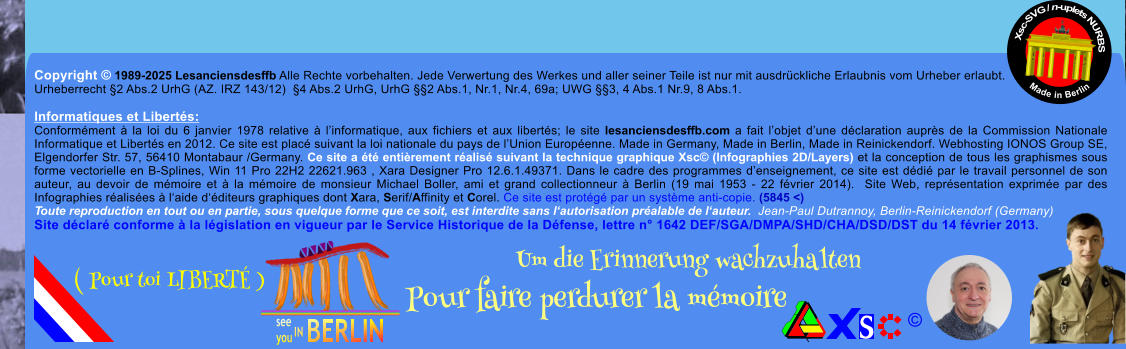 Copyright  1989-2025 Lesanciensdesffb Alle Rechte vorbehalten. Jede Verwertung des Werkes und aller seiner Teile ist nur mit ausdrckliche Erlaubnis vom Urheber erlaubt. Urheberrecht 2 Abs.2 UrhG (AZ. IRZ 143/12)  4 Abs.2 UrhG, UrhG 2 Abs.1, Nr.1, Nr.4, 69a; UWG 3, 4 Abs.1 Nr.9, 8 Abs.1.  Informatiques et Liberts: Conformment  la loi du 6 janvier 1978 relative  linformatique, aux fichiers et aux liberts; le site lesanciensdesffb.com a fait lobjet dune dclaration auprs de la Commission Nationale Informatique et Liberts en 2012. Ce site est plac suivant la loi nationale du pays de lUnion Europenne. Made in Germany, Made in Berlin, Made in Reinickendorf. Webhosting IONOS Group SE, Elgendorfer Str. 57, 56410 Montabaur /Germany. Ce site a t entirement ralis suivant la technique graphique Xsc (Infographies 2D/Layers) et la conception de tous les graphismes sous forme vectorielle en B-Splines, Win 11 Pro 22H2 22621.963 , Xara Designer Pro 12.6.1.49371. Dans le cadre des programmes denseignement, ce site est ddi par le travail personnel de son auteur, au devoir de mmoire et  la mmoire de monsieur Michael Boller, ami et grand collectionneur  Berlin (19 mai 1953 - 22 fvrier 2014).  Site Web, reprsentation exprime par des Infographies ralises  laide dditeurs graphiques dont Xara, Serif/Affinity et Corel. Ce site est protg par un systme anti-copie. (5845 <) Toute reproduction en tout ou en partie, sous quelque forme que ce soit, est interdite sans lautorisation pralable de lauteur.  Jean-Paul Dutrannoy, Berlin-Reinickendorf (Germany) Site dclar conforme  la lgislation en vigueur par le Service Historique de la Dfense, lettre n 1642 DEF/SGA/DMPA/SHD/CHA/DSD/DST du 14 fvrier 2013. Xsc-SVG / n-uplets NURBS           Made in Berlin  Um die Erinnerung wachzuhalten Pour faire perdurer la mmoire               ( Pour toi LIBERT )