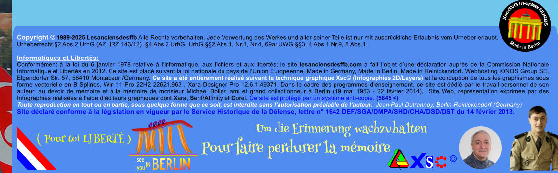 Copyright  1989-2025 Lesanciensdesffb Alle Rechte vorbehalten. Jede Verwertung des Werkes und aller seiner Teile ist nur mit ausdrckliche Erlaubnis vom Urheber erlaubt. Urheberrecht 2 Abs.2 UrhG (AZ. IRZ 143/12)  4 Abs.2 UrhG, UrhG 2 Abs.1, Nr.1, Nr.4, 69a; UWG 3, 4 Abs.1 Nr.9, 8 Abs.1.  Informatiques et Liberts: Conformment  la loi du 6 janvier 1978 relative  linformatique, aux fichiers et aux liberts; le site lesanciensdesffb.com a fait lobjet dune dclaration auprs de la Commission Nationale Informatique et Liberts en 2012. Ce site est plac suivant la loi nationale du pays de lUnion Europenne. Made in Germany, Made in Berlin, Made in Reinickendorf. Webhosting IONOS Group SE, Elgendorfer Str. 57, 56410 Montabaur /Germany. Ce site a t entirement ralis suivant la technique graphique Xsc (Infographies 2D/Layers) et la conception de tous les graphismes sous forme vectorielle en B-Splines, Win 11 Pro 22H2 22621.963 , Xara Designer Pro 12.6.1.49371. Dans le cadre des programmes denseignement, ce site est ddi par le travail personnel de son auteur, au devoir de mmoire et  la mmoire de monsieur Michael Boller, ami et grand collectionneur  Berlin (19 mai 1953 - 22 fvrier 2014).  Site Web, reprsentation exprime par des Infographies ralises  laide dditeurs graphiques dont Xara, Serif/Affinity et Corel. Ce site est protg par un systme anti-copie. (5845 <) Toute reproduction en tout ou en partie, sous quelque forme que ce soit, est interdite sans lautorisation pralable de lauteur.  Jean-Paul Dutrannoy, Berlin-Reinickendorf (Germany) Site dclar conforme  la lgislation en vigueur par le Service Historique de la Dfense, lettre n 1642 DEF/SGA/DMPA/SHD/CHA/DSD/DST du 14 fvrier 2013. Xsc-SVG / n-uplets NURBS           Made in Berlin  Um die Erinnerung wachzuhalten Pour faire perdurer la mmoire               ( Pour toi LIBERT )