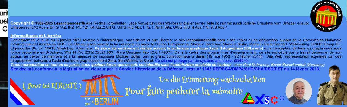 Copyright  1989-2025 Lesanciensdesffb Alle Rechte vorbehalten. Jede Verwertung des Werkes und aller seiner Teile ist nur mit ausdrckliche Erlaubnis vom Urheber erlaubt. Urheberrecht 2 Abs.2 UrhG (AZ. IRZ 143/12)  4 Abs.2 UrhG, UrhG 2 Abs.1, Nr.1, Nr.4, 69a; UWG 3, 4 Abs.1 Nr.9, 8 Abs.1.  Informatiques et Liberts: Conformment  la loi du 6 janvier 1978 relative  linformatique, aux fichiers et aux liberts; le site lesanciensdesffb.com a fait lobjet dune dclaration auprs de la Commission Nationale Informatique et Liberts en 2012. Ce site est plac suivant la loi nationale du pays de lUnion Europenne. Made in Germany, Made in Berlin, Made in Reinickendorf. Webhosting IONOS Group SE, Elgendorfer Str. 57, 56410 Montabaur /Germany. Ce site a t entirement ralis suivant la technique graphique Xsc (Infographies 2D/Layers) et la conception de tous les graphismes sous forme vectorielle en B-Splines, Win 11 Pro 22H2 22621.963 , Xara Designer Pro 12.6.1.49371. Dans le cadre des programmes denseignement, ce site est ddi par le travail personnel de son auteur, au devoir de mmoire et  la mmoire de monsieur Michael Boller, ami et grand collectionneur  Berlin (19 mai 1953 - 22 fvrier 2014).  Site Web, reprsentation exprime par des Infographies ralises  laide dditeurs graphiques dont Xara, Serif/Affinity et Corel. Ce site est protg par un systme anti-copie. (5845 <) Toute reproduction en tout ou en partie, sous quelque forme que ce soit, est interdite sans lautorisation pralable de lauteur.  Jean-Paul Dutrannoy, Berlin-Reinickendorf (Germany) Site dclar conforme  la lgislation en vigueur par le Service Historique de la Dfense, lettre n 1642 DEF/SGA/DMPA/SHD/CHA/DSD/DST du 14 fvrier 2013. Xsc-SVG / n-uplets NURBS           Made in Berlin  Um die Erinnerung wachzuhalten Pour faire perdurer la mmoire               ( Pour toi LIBERT )