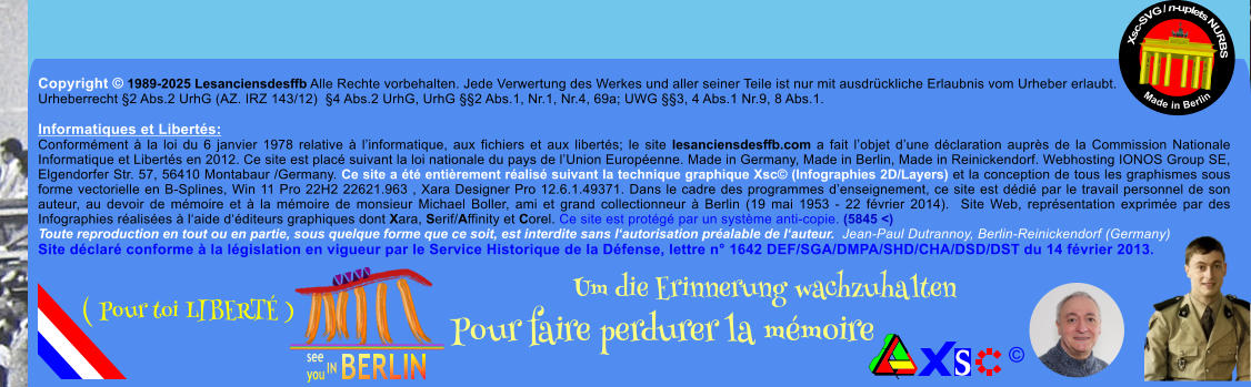 Copyright  1989-2025 Lesanciensdesffb Alle Rechte vorbehalten. Jede Verwertung des Werkes und aller seiner Teile ist nur mit ausdrckliche Erlaubnis vom Urheber erlaubt. Urheberrecht 2 Abs.2 UrhG (AZ. IRZ 143/12)  4 Abs.2 UrhG, UrhG 2 Abs.1, Nr.1, Nr.4, 69a; UWG 3, 4 Abs.1 Nr.9, 8 Abs.1.  Informatiques et Liberts: Conformment  la loi du 6 janvier 1978 relative  linformatique, aux fichiers et aux liberts; le site lesanciensdesffb.com a fait lobjet dune dclaration auprs de la Commission Nationale Informatique et Liberts en 2012. Ce site est plac suivant la loi nationale du pays de lUnion Europenne. Made in Germany, Made in Berlin, Made in Reinickendorf. Webhosting IONOS Group SE, Elgendorfer Str. 57, 56410 Montabaur /Germany. Ce site a t entirement ralis suivant la technique graphique Xsc (Infographies 2D/Layers) et la conception de tous les graphismes sous forme vectorielle en B-Splines, Win 11 Pro 22H2 22621.963 , Xara Designer Pro 12.6.1.49371. Dans le cadre des programmes denseignement, ce site est ddi par le travail personnel de son auteur, au devoir de mmoire et  la mmoire de monsieur Michael Boller, ami et grand collectionneur  Berlin (19 mai 1953 - 22 fvrier 2014).  Site Web, reprsentation exprime par des Infographies ralises  laide dditeurs graphiques dont Xara, Serif/Affinity et Corel. Ce site est protg par un systme anti-copie. (5845 <) Toute reproduction en tout ou en partie, sous quelque forme que ce soit, est interdite sans lautorisation pralable de lauteur.  Jean-Paul Dutrannoy, Berlin-Reinickendorf (Germany) Site dclar conforme  la lgislation en vigueur par le Service Historique de la Dfense, lettre n 1642 DEF/SGA/DMPA/SHD/CHA/DSD/DST du 14 fvrier 2013. Xsc-SVG / n-uplets NURBS           Made in Berlin  Um die Erinnerung wachzuhalten Pour faire perdurer la mmoire               ( Pour toi LIBERT )