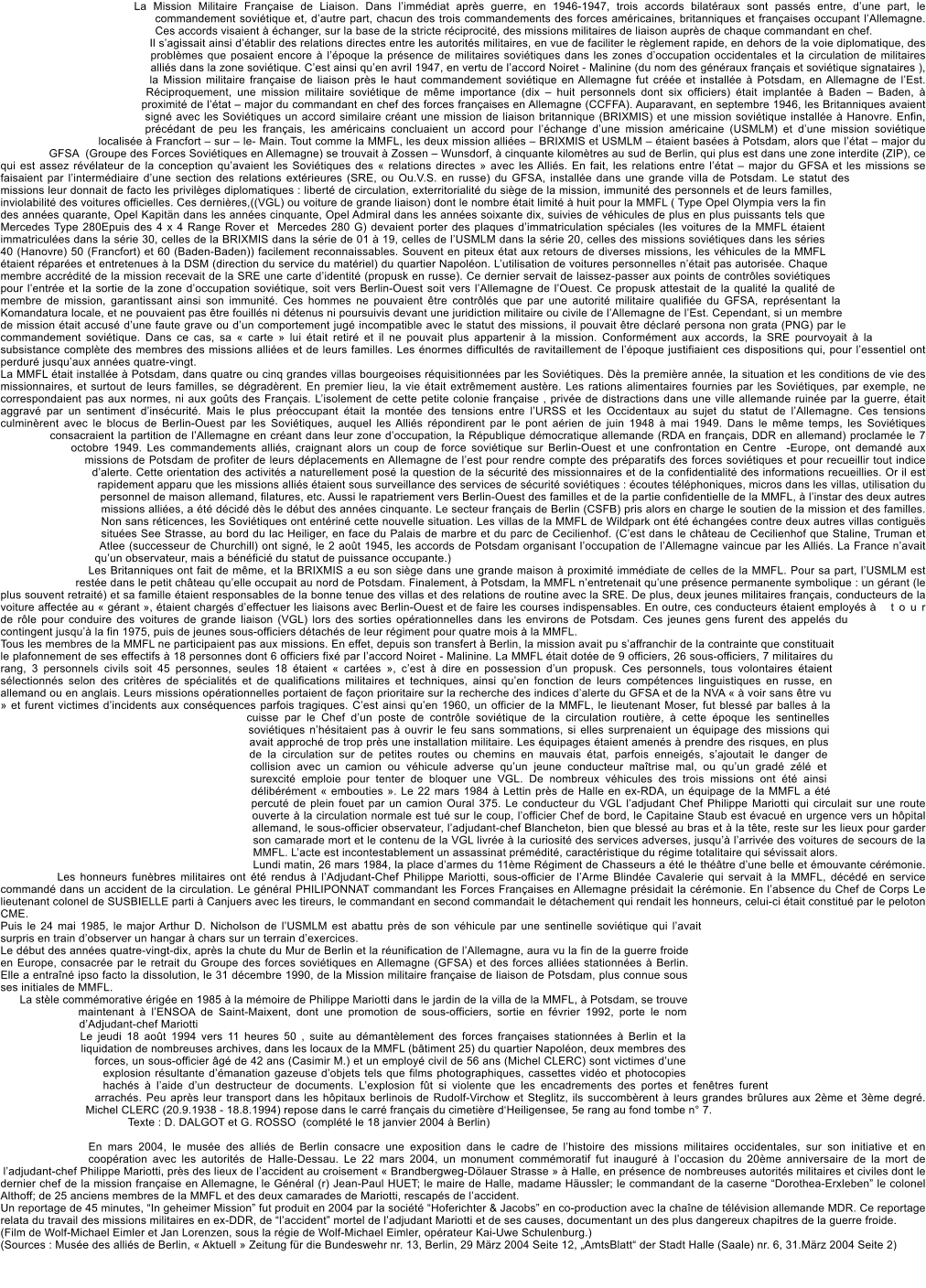 La Mission Militaire Franaise de Liaison. Dans limmdiat aprs guerre, en 1946-1947, trois accords bilatraux sont passs entre, dune part, le commandement sovitique et, dautre part, chacun des trois commandements des forces amricaines, britanniques et franaises occupant lAllemagne. Ces accords visaient  changer, sur la base de la stricte rciprocit, des missions militaires de liaison auprs de chaque commandant en chef. Il sagissait ainsi dtablir des relations directes entre les autorits militaires, en vue de faciliter le rglement rapide, en dehors de la voie diplomatique, des problmes que posaient encore  lpoque la prsence de militaires sovitiques dans les zones doccupation occidentales et la circulation de militaires allis dans la zone sovitique. Cest ainsi quen avril 1947, en vertu de laccord Noiret - Malinine (du nom des gnraux franais et sovitique signataires ), la Mission militaire franaise de liaison prs le haut commandement sovitique en Allemagne fut cre et installe  Potsdam, en Allemagne de lEst. Rciproquement, une mission militaire sovitique de mme importance (dix  huit personnels dont six officiers) tait implante  Baden  Baden,  proximit de ltat  major du commandant en chef des forces franaises en Allemagne (CCFFA). Auparavant, en septembre 1946, les Britanniques avaient sign avec les Sovitiques un accord similaire crant une mission de liaison britannique (BRIXMIS) et une mission sovitique installe  Hanovre. Enfin, prcdant de peu les franais, les amricains concluaient un accord pour lchange dune mission amricaine (USMLM) et dune mission sovitique localise  Francfort  sur  le- Main. Tout comme la MMFL, les deux mission allies  BRIXMIS et USMLM  taient bases  Potsdam, alors que ltat  major du GFSA  (Groupe des Forces Sovitiques en Allemagne) se trouvait  Zossen  Wunsdorf,  cinquante kilomtres au sud de Berlin, qui plus est dans une zone interdite (ZIP), ce qui est assez rvlateur de la conception quavaient les Sovitiques des  relations directes  avec les Allis. En fait, les relations entre ltat  major du GFSA et les missions se faisaient par lintermdiaire dune section des relations extrieures (SRE, ou Ou.V.S. en russe) du GFSA, installe dans une grande villa de Potsdam. Le statut des missions leur donnait de facto les privilges diplomatiques : libert de circulation, exterritorialit du sige de la mission, immunit des personnels et de leurs familles, inviolabilit des voitures officielles. Ces dernires,((VGL) ou voiture de grande liaison) dont le nombre tait limit  huit pour la MMFL ( Type Opel Olympia vers la fin des annes quarante, Opel Kapitn dans les annes cinquante, Opel Admiral dans les annes soixante dix, suivies de vhicules de plus en plus puissants tels que Mercedes Type 280Epuis des 4 x 4 Range Rover et  Mercedes 280 G) devaient porter des plaques dimmatriculation spciales (les voitures de la MMFL taient immatricules dans la srie 30, celles de la BRIXMIS dans la srie de 01  19, celles de lUSMLM dans la srie 20, celles des missions sovitiques dans les sries 40 (Hanovre) 50 (Francfort) et 60 (Baden-Baden)) facilement reconnaissables. Souvent en piteux tat aux retours de diverses missions, les vhicules de la MMFL taient rpares et entretenues  la DSM (direction du service du matriel) du quartier Napolon. Lutilisation de voitures personnelles ntait pas autorise. Chaque membre accrdit de la mission recevait de la SRE une carte didentit (propusk en russe). Ce dernier servait de laissez-passer aux points de contrles sovitiques pour lentre et la sortie de la zone doccupation sovitique, soit vers Berlin-Ouest soit vers lAllemagne de lOuest. Ce propusk attestait de la qualit la qualit de membre de mission, garantissant ainsi son immunit. Ces hommes ne pouvaient tre contrls que par une autorit militaire qualifie du GFSA, reprsentant la Komandatura locale, et ne pouvaient pas tre fouills ni dtenus ni poursuivis devant une juridiction militaire ou civile de lAllemagne de lEst. Cependant, si un membre de mission tait accus dune faute grave ou dun comportement jug incompatible avec le statut des missions, il pouvait tre dclar persona non grata (PNG) par le commandement sovitique. Dans ce cas, sa  carte  lui tait retir et il ne pouvait plus appartenir  la mission. Conformment aux accords, la SRE pourvoyait  la subsistance complte des membres des missions allies et de leurs familles. Les normes difficults de ravitaillement de lpoque justifiaient ces dispositions qui, pour lessentiel ont perdur jusquaux annes quatre-vingt. La MMFL tait installe  Potsdam, dans quatre ou cinq grandes villas bourgeoises rquisitionnes par les Sovitiques. Ds la premire anne, la situation et les conditions de vie des missionnaires, et surtout de leurs familles, se dgradrent. En premier lieu, la vie tait extrmement austre. Les rations alimentaires fournies par les Sovitiques, par exemple, ne correspondaient pas aux normes, ni aux gots des Franais. Lisolement de cette petite colonie franaise , prive de distractions dans une ville allemande ruine par la guerre, tait aggrav par un sentiment dinscurit. Mais le plus proccupant tait la monte des tensions entre lURSS et les Occidentaux au sujet du statut de lAllemagne. Ces tensions culminrent avec le blocus de Berlin-Ouest par les Sovitiques, auquel les Allis rpondirent par le pont arien de juin 1948  mai 1949. Dans le mme temps, les Sovitiques consacraient la partition de lAllemagne en crant dans leur zone doccupation, la Rpublique dmocratique allemande (RDA en franais, DDR en allemand) proclame le 7 octobre 1949. Les commandements allis, craignant alors un coup de force sovitique sur Berlin-Ouest et une confrontation en Centre  -Europe, ont demand aux missions de Potsdam de profiter de leurs dplacements en Allemagne de lest pour rendre compte des prparatifs des forces sovitiques et pour recueillir tout indice dalerte. Cette orientation des activits a naturellement pos la question de la scurit des missionnaires et de la confidentialit des informations recueillies. Or il est rapidement apparu que les missions allis taient sous surveillance des services de scurit sovitiques : coutes tlphoniques, micros dans les villas, utilisation du personnel de maison allemand, filatures, etc. Aussi le rapatriement vers Berlin-Ouest des familles et de la partie confidentielle de la MMFL,  linstar des deux autres missions allies, a t dcid ds le dbut des annes cinquante. Le secteur franais de Berlin (CSFB) pris alors en charge le soutien de la mission et des familles. Non sans rticences, les Sovitiques ont entrin cette nouvelle situation. Les villas de la MMFL de Wildpark ont t changes contre deux autres villas contigus situes See Strasse, au bord du lac Heiliger, en face du Palais de marbre et du parc de Cecilienhof. (Cest dans le chteau de Cecilienhof que Staline, Truman et Atlee (successeur de Churchill) ont sign, le 2 aot 1945, les accords de Potsdam organisant loccupation de lAllemagne vaincue par les Allis. La France navait quun observateur, mais a bnfici du statut de puissance occupante.) Les Britanniques ont fait de mme, et la BRIXMIS a eu son sige dans une grande maison  proximit immdiate de celles de la MMFL. Pour sa part, lUSMLM est reste dans le petit chteau quelle occupait au nord de Potsdam. Finalement,  Potsdam, la MMFL nentretenait quune prsence permanente symbolique : un grant (le plus souvent retrait) et sa famille taient responsables de la bonne tenue des villas et des relations de routine avec la SRE. De plus, deux jeunes militaires franais, conducteurs de la voiture affecte au  grant , taient chargs deffectuer les liaisons avec Berlin-Ouest et de faire les courses indispensables. En outre, ces conducteurs taient employs  tour de rle pour conduire des voitures de grande liaison (VGL) lors des sorties oprationnelles dans les environs de Potsdam. Ces jeunes gens furent des appels du contingent jusqu la fin 1975, puis de jeunes sous-officiers dtachs de leur rgiment pour quatre mois  la MMFL. Tous les membres de la MMFL ne participaient pas aux missions. En effet, depuis son transfert  Berlin, la mission avait pu saffranchir de la contrainte que constituait le plafonnement de ses effectifs  18 personnes dont 6 officiers fix par laccord Noiret - Malinine. La MMFL tait dote de 9 officiers, 26 sous-officiers, 7 militaires du rang, 3 personnels civils soit 45 personnes, seules 18 taient  cartes , cest  dire en possession dun propusk. Ces personnels, tous volontaires taient slectionns selon des critres de spcialits et de qualifications militaires et techniques, ainsi quen fonction de leurs comptences linguistiques en russe, en allemand ou en anglais. Leurs missions oprationnelles portaient de faon prioritaire sur la recherche des indices dalerte du GFSA et de la NVA   voir sans tre vu  et furent victimes dincidents aux consquences parfois tragiques. Cest ainsi quen 1960, un officier de la MMFL, le lieutenant Moser, fut bless par balles  la cuisse par le Chef dun poste de contrle sovitique de la circulation routire,  cette poque les sentinelles sovitiques nhsitaient pas  ouvrir le feu sans sommations, si elles surprenaient un quipage des missions qui avait approch de trop prs une installation militaire. Les quipages taient amens  prendre des risques, en plus de la circulation sur de petites routes ou chemins en mauvais tat, parfois enneigs, sajoutait le danger de collision avec un camion ou vhicule adverse quun jeune conducteur matrise mal, ou quun grad zl et surexcit emploie pour tenter de bloquer une VGL. De nombreux vhicules des trois missions ont t ainsi dlibrment  embouties . Le 22 mars 1984  Lettin prs de Halle en ex-RDA, un quipage de la MMFL a t percut de plein fouet par un camion Oural 375. Le conducteur du VGL ladjudant Chef Philippe Mariotti qui circulait sur une route ouverte  la circulation normale est tu sur le coup, lofficier Chef de bord, le Capitaine Staub est vacu en urgence vers un hpital allemand, le sous-officier observateur, ladjudant-chef Blancheton, bien que bless au bras et  la tte, reste sur les lieux pour garder son camarade mort et le contenu de la VGL livre  la curiosit des services adverses, jusqu larrive des voitures de secours de la MMFL. Lacte est incontestablement un assassinat prmdit, caractristique du rgime totalitaire qui svissait alors. Lundi matin, 26 mars 1984, la place darmes du 11me Rgiment de Chasseurs a t le thtre dune belle et mouvante crmonie. Les honneurs funbres militaires ont t rendus  lAdjudant-Chef Philippe Mariotti, sous-officier de lArme Blinde Cavalerie qui servait  la MMFL, dcd en service command dans un accident de la circulation. Le gnral PHILIPONNAT commandant les Forces Franaises en Allemagne prsidait la crmonie. En labsence du Chef de Corps Le lieutenant colonel de SUSBIELLE parti  Canjuers avec les tireurs, le commandant en second commandait le dtachement qui rendait les honneurs, celui-ci tait constitu par le peloton CME. Puis le 24 mai 1985, le major Arthur D. Nicholson de lUSMLM est abattu prs de son vhicule par une sentinelle sovitique qui lavait surpris en train dobserver un hangar  chars sur un terrain dexercices. Le dbut des annes quatre-vingt-dix, aprs la chute du Mur de Berlin et la runification de lAllemagne, aura vu la fin de la guerre froide en Europe, consacre par le retrait du Groupe des forces sovitiques en Allemagne (GFSA) et des forces allies stationnes  Berlin. Elle a entran ipso facto la dissolution, le 31 dcembre 1990, de la Mission militaire franaise de liaison de Potsdam, plus connue sous ses initiales de MMFL. La stle commmorative rige en 1985  la mmoire de Philippe Mariotti dans le jardin de la villa de la MMFL,  Potsdam, se trouve maintenant  lENSOA de Saint-Maixent, dont une promotion de sous-officiers, sortie en fvrier 1992, porte le nom dAdjudant-chef Mariotti Le jeudi 18 aot 1994 vers 11 heures 50 , suite au dmantlement des forces franaises stationnes  Berlin et la liquidation de nombreuses archives, dans les locaux de la MMFL (btiment 25) du quartier Napolon, deux membres des forces, un sous-officier g de 42 ans (Casimir M.) et un employ civil de 56 ans (Michel CLERC) sont victimes dune explosion rsultante dmanation gazeuse dobjets tels que films photographiques, cassettes vido et photocopies hachs  laide dun destructeur de documents. Lexplosion ft si violente que les encadrements des portes et fentres furent arrachs. Peu aprs leur transport dans les hpitaux berlinois de Rudolf-Virchow et Steglitz, ils succombrent  leurs grandes brlures aux 2me et 3me degr. Michel CLERC (20.9.1938 - 18.8.1994) repose dans le carr franais du cimetire dHeiligensee, 5e rang au fond tombe n 7.              Texte : D. DALGOT et G. ROSSO  (complt le 18 janvier 2004  Berlin) 	 En mars 2004, le muse des allis de Berlin consacre une exposition dans le cadre de lhistoire des missions militaires occidentales, sur son initiative et en coopration avec les autorits de Halle-Dessau. Le 22 mars 2004, un monument commmoratif fut inaugur  loccasion du 20me anniversaire de la mort de ladjudant-chef Philippe Mariotti, prs des lieux de laccident au croisement  Brandbergweg-Dlauer Strasse   Halle, en prsence de nombreuses autorits militaires et civiles dont le dernier chef de la mission franaise en Allemagne, le Gnral (r) Jean-Paul HUET; le maire de Halle, madame Hussler; le commandant de la caserne Dorothea-Erxleben le colonel Althoff; de 25 anciens membres de la MMFL et des deux camarades de Mariotti, rescaps de laccident. Un reportage de 45 minutes, In geheimer Mission fut produit en 2004 par la socit Hoferichter & Jacobs en co-production avec la chane de tlvision allemande MDR. Ce reportage relata du travail des missions militaires en ex-DDR, de laccident mortel de ladjudant Mariotti et de ses causes, documentant un des plus dangereux chapitres de la guerre froide. (Film de Wolf-Michael Eimler et Jan Lorenzen, sous la rgie de Wolf-Michael Eimler, oprateur Kai-Uwe Schulenburg.) (Sources : Muse des allis de Berlin,  Aktuell  Zeitung fr die Bundeswehr nr. 13, Berlin, 29 Mrz 2004 Seite 12, AmtsBlatt der Stadt Halle (Saale) nr. 6, 31.Mrz 2004 Seite 2)