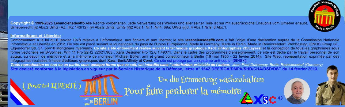 Copyright  1989-2025 Lesanciensdesffb Alle Rechte vorbehalten. Jede Verwertung des Werkes und aller seiner Teile ist nur mit ausdrckliche Erlaubnis vom Urheber erlaubt. Urheberrecht 2 Abs.2 UrhG (AZ. IRZ 143/12)  4 Abs.2 UrhG, UrhG 2 Abs.1, Nr.1, Nr.4, 69a; UWG 3, 4 Abs.1 Nr.9, 8 Abs.1.  Informatiques et Liberts: Conformment  la loi du 6 janvier 1978 relative  linformatique, aux fichiers et aux liberts; le site lesanciensdesffb.com a fait lobjet dune dclaration auprs de la Commission Nationale Informatique et Liberts en 2012. Ce site est plac suivant la loi nationale du pays de lUnion Europenne. Made in Germany, Made in Berlin, Made in Reinickendorf. Webhosting IONOS Group SE, Elgendorfer Str. 57, 56410 Montabaur /Germany. Ce site a t entirement ralis suivant la technique graphique Xsc (Infographies 2D/Layers) et la conception de tous les graphismes sous forme vectorielle en B-Splines, Win 11 Pro 22H2 22621.963 , Xara Designer Pro 12.6.1.49371. Dans le cadre des programmes denseignement, ce site est ddi par le travail personnel de son auteur, au devoir de mmoire et  la mmoire de monsieur Michael Boller, ami et grand collectionneur  Berlin (19 mai 1953 - 22 fvrier 2014).  Site Web, reprsentation exprime par des Infographies ralises  laide dditeurs graphiques dont Xara, Serif/Affinity et Corel. Ce site est protg par un systme anti-copie. (5845 <) Toute reproduction en tout ou en partie, sous quelque forme que ce soit, est interdite sans lautorisation pralable de lauteur.  Jean-Paul Dutrannoy, Berlin-Reinickendorf (Germany) Site dclar conforme  la lgislation en vigueur par le Service Historique de la Dfense, lettre n 1642 DEF/SGA/DMPA/SHD/CHA/DSD/DST du 14 fvrier 2013. Xsc-SVG / n-uplets NURBS           Made in Berlin  Um die Erinnerung wachzuhalten Pour faire perdurer la mmoire               ( Pour toi LIBERT )