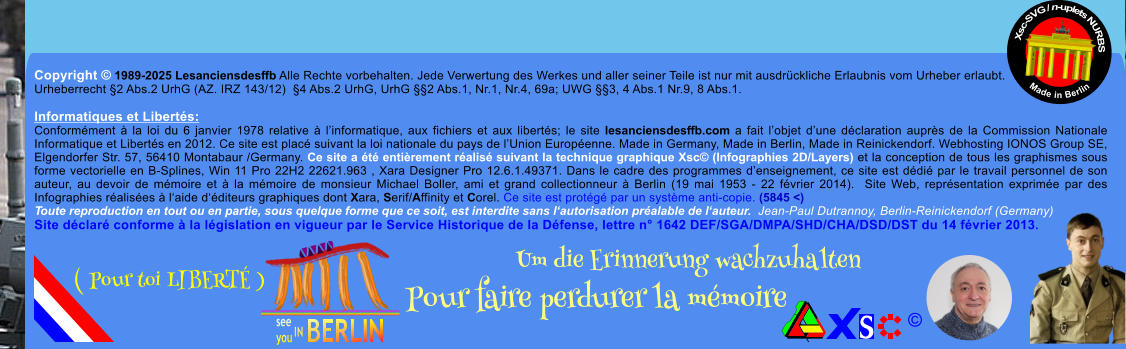 Copyright  1989-2025 Lesanciensdesffb Alle Rechte vorbehalten. Jede Verwertung des Werkes und aller seiner Teile ist nur mit ausdrckliche Erlaubnis vom Urheber erlaubt. Urheberrecht 2 Abs.2 UrhG (AZ. IRZ 143/12)  4 Abs.2 UrhG, UrhG 2 Abs.1, Nr.1, Nr.4, 69a; UWG 3, 4 Abs.1 Nr.9, 8 Abs.1.  Informatiques et Liberts: Conformment  la loi du 6 janvier 1978 relative  linformatique, aux fichiers et aux liberts; le site lesanciensdesffb.com a fait lobjet dune dclaration auprs de la Commission Nationale Informatique et Liberts en 2012. Ce site est plac suivant la loi nationale du pays de lUnion Europenne. Made in Germany, Made in Berlin, Made in Reinickendorf. Webhosting IONOS Group SE, Elgendorfer Str. 57, 56410 Montabaur /Germany. Ce site a t entirement ralis suivant la technique graphique Xsc (Infographies 2D/Layers) et la conception de tous les graphismes sous forme vectorielle en B-Splines, Win 11 Pro 22H2 22621.963 , Xara Designer Pro 12.6.1.49371. Dans le cadre des programmes denseignement, ce site est ddi par le travail personnel de son auteur, au devoir de mmoire et  la mmoire de monsieur Michael Boller, ami et grand collectionneur  Berlin (19 mai 1953 - 22 fvrier 2014).  Site Web, reprsentation exprime par des Infographies ralises  laide dditeurs graphiques dont Xara, Serif/Affinity et Corel. Ce site est protg par un systme anti-copie. (5845 <) Toute reproduction en tout ou en partie, sous quelque forme que ce soit, est interdite sans lautorisation pralable de lauteur.  Jean-Paul Dutrannoy, Berlin-Reinickendorf (Germany) Site dclar conforme  la lgislation en vigueur par le Service Historique de la Dfense, lettre n 1642 DEF/SGA/DMPA/SHD/CHA/DSD/DST du 14 fvrier 2013. Xsc-SVG / n-uplets NURBS           Made in Berlin  Um die Erinnerung wachzuhalten Pour faire perdurer la mmoire               ( Pour toi LIBERT )