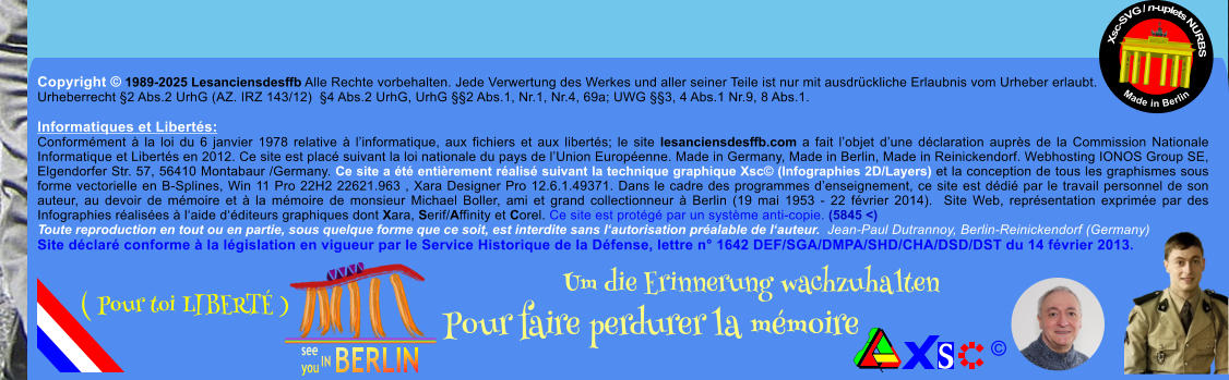 Copyright  1989-2025 Lesanciensdesffb Alle Rechte vorbehalten. Jede Verwertung des Werkes und aller seiner Teile ist nur mit ausdrckliche Erlaubnis vom Urheber erlaubt. Urheberrecht 2 Abs.2 UrhG (AZ. IRZ 143/12)  4 Abs.2 UrhG, UrhG 2 Abs.1, Nr.1, Nr.4, 69a; UWG 3, 4 Abs.1 Nr.9, 8 Abs.1.  Informatiques et Liberts: Conformment  la loi du 6 janvier 1978 relative  linformatique, aux fichiers et aux liberts; le site lesanciensdesffb.com a fait lobjet dune dclaration auprs de la Commission Nationale Informatique et Liberts en 2012. Ce site est plac suivant la loi nationale du pays de lUnion Europenne. Made in Germany, Made in Berlin, Made in Reinickendorf. Webhosting IONOS Group SE, Elgendorfer Str. 57, 56410 Montabaur /Germany. Ce site a t entirement ralis suivant la technique graphique Xsc (Infographies 2D/Layers) et la conception de tous les graphismes sous forme vectorielle en B-Splines, Win 11 Pro 22H2 22621.963 , Xara Designer Pro 12.6.1.49371. Dans le cadre des programmes denseignement, ce site est ddi par le travail personnel de son auteur, au devoir de mmoire et  la mmoire de monsieur Michael Boller, ami et grand collectionneur  Berlin (19 mai 1953 - 22 fvrier 2014).  Site Web, reprsentation exprime par des Infographies ralises  laide dditeurs graphiques dont Xara, Serif/Affinity et Corel. Ce site est protg par un systme anti-copie. (5845 <) Toute reproduction en tout ou en partie, sous quelque forme que ce soit, est interdite sans lautorisation pralable de lauteur.  Jean-Paul Dutrannoy, Berlin-Reinickendorf (Germany) Site dclar conforme  la lgislation en vigueur par le Service Historique de la Dfense, lettre n 1642 DEF/SGA/DMPA/SHD/CHA/DSD/DST du 14 fvrier 2013. Xsc-SVG / n-uplets NURBS           Made in Berlin  Um die Erinnerung wachzuhalten Pour faire perdurer la mmoire               ( Pour toi LIBERT )