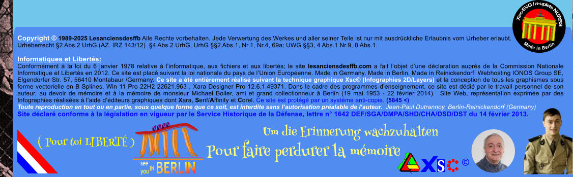 Copyright  1989-2025 Lesanciensdesffb Alle Rechte vorbehalten. Jede Verwertung des Werkes und aller seiner Teile ist nur mit ausdrckliche Erlaubnis vom Urheber erlaubt. Urheberrecht 2 Abs.2 UrhG (AZ. IRZ 143/12)  4 Abs.2 UrhG, UrhG 2 Abs.1, Nr.1, Nr.4, 69a; UWG 3, 4 Abs.1 Nr.9, 8 Abs.1.  Informatiques et Liberts: Conformment  la loi du 6 janvier 1978 relative  linformatique, aux fichiers et aux liberts; le site lesanciensdesffb.com a fait lobjet dune dclaration auprs de la Commission Nationale Informatique et Liberts en 2012. Ce site est plac suivant la loi nationale du pays de lUnion Europenne. Made in Germany, Made in Berlin, Made in Reinickendorf. Webhosting IONOS Group SE, Elgendorfer Str. 57, 56410 Montabaur /Germany. Ce site a t entirement ralis suivant la technique graphique Xsc (Infographies 2D/Layers) et la conception de tous les graphismes sous forme vectorielle en B-Splines, Win 11 Pro 22H2 22621.963 , Xara Designer Pro 12.6.1.49371. Dans le cadre des programmes denseignement, ce site est ddi par le travail personnel de son auteur, au devoir de mmoire et  la mmoire de monsieur Michael Boller, ami et grand collectionneur  Berlin (19 mai 1953 - 22 fvrier 2014).  Site Web, reprsentation exprime par des Infographies ralises  laide dditeurs graphiques dont Xara, Serif/Affinity et Corel. Ce site est protg par un systme anti-copie. (5845 <) Toute reproduction en tout ou en partie, sous quelque forme que ce soit, est interdite sans lautorisation pralable de lauteur.  Jean-Paul Dutrannoy, Berlin-Reinickendorf (Germany) Site dclar conforme  la lgislation en vigueur par le Service Historique de la Dfense, lettre n 1642 DEF/SGA/DMPA/SHD/CHA/DSD/DST du 14 fvrier 2013. Xsc-SVG / n-uplets NURBS           Made in Berlin  Um die Erinnerung wachzuhalten Pour faire perdurer la mmoire               ( Pour toi LIBERT )