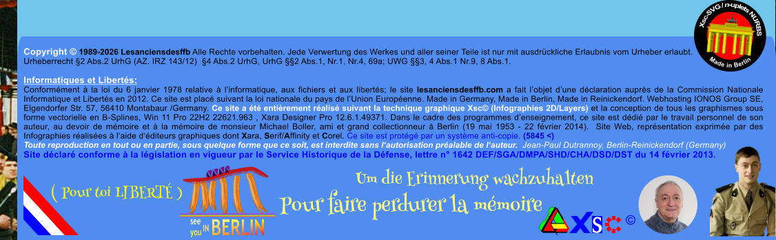 Copyright � 1989-2026 Lesanciensdesffb Alle Rechte vorbehalten. Jede Verwertung des Werkes und aller seiner Teile ist nur mit ausdr�ckliche Erlaubnis vom Urheber erlaubt. Urheberrecht �2 Abs.2 UrhG (AZ. IRZ 143/12)  �4 Abs.2 UrhG, UrhG ��2 Abs.1, Nr.1, Nr.4, 69a; UWG ��3, 4 Abs.1 Nr.9, 8 Abs.1.  Informatiques et Libert�s: Conform�ment � la loi du 6 janvier 1978 relative � l�informatique, aux fichiers et aux libert�s; le site lesanciensdesffb.com a fait l�objet d�une d�claration aupr�s de la Commission Nationale Informatique et Libert�s en 2012. Ce site est plac� suivant la loi nationale du pays de l�Union Europ�enne. Made in Germany, Made in Berlin, Made in Reinickendorf. Webhosting IONOS Group SE, Elgendorfer Str. 57, 56410 Montabaur /Germany. Ce site a �t� enti�rement r�alis� suivant la technique graphique Xsc� (Infographies 2D/Layers) et la conception de tous les graphismes sous forme vectorielle en B-Splines, Win 11 Pro 22H2 22621.963 , Xara Designer Pro 12.6.1.49371. Dans le cadre des programmes d�enseignement, ce site est d�di� par le travail personnel de son auteur, au devoir de m�moire et � la m�moire de monsieur Michael Boller, ami et grand collectionneur � Berlin (19 mai 1953 - 22 f�vrier 2014).  Site Web, repr�sentation exprim�e par des Infographies r�alis�es � l�aide d��diteurs graphiques dont Xara, Serif/Affinity et Corel. Ce site est prot�g� par un syst�me anti-copie. (5845 <) Toute reproduction en tout ou en partie, sous quelque forme que ce soit, est interdite sans l�autorisation pr�alable de l�auteur.  Jean-Paul Dutrannoy, Berlin-Reinickendorf (Germany) Site d�clar� conforme � la l�gislation en vigueur par le Service Historique de la D�fense, lettre n� 1642 DEF/SGA/DMPA/SHD/CHA/DSD/DST du 14 f�vrier 2013. Xsc-SVG / n-uplets NURBS           Made in Berlin � Um die Erinnerung wachzuhalten Pour faire perdurer la m�moire               ( Pour toi LIBERT� )