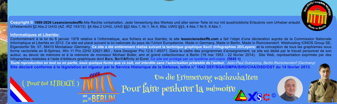 Copyright � 1989-2026 Lesanciensdesffb Alle Rechte vorbehalten. Jede Verwertung des Werkes und aller seiner Teile ist nur mit ausdr�ckliche Erlaubnis vom Urheber erlaubt. Urheberrecht �2 Abs.2 UrhG (AZ. IRZ 143/12)  �4 Abs.2 UrhG, UrhG ��2 Abs.1, Nr.1, Nr.4, 69a; UWG ��3, 4 Abs.1 Nr.9, 8 Abs.1.  Informatiques et Libert�s: Conform�ment � la loi du 6 janvier 1978 relative � l�informatique, aux fichiers et aux libert�s; le site lesanciensdesffb.com a fait l�objet d�une d�claration aupr�s de la Commission Nationale Informatique et Libert�s en 2012. Ce site est plac� suivant la loi nationale du pays de l�Union Europ�enne. Made in Germany, Made in Berlin, Made in Reinickendorf. Webhosting IONOS Group SE, Elgendorfer Str. 57, 56410 Montabaur /Germany. Ce site a �t� enti�rement r�alis� suivant la technique graphique Xsc� (Infographies 2D/Layers) et la conception de tous les graphismes sous forme vectorielle en B-Splines, Win 11 Pro 22H2 22621.963 , Xara Designer Pro 12.6.1.49371. Dans le cadre des programmes d�enseignement, ce site est d�di� par le travail personnel de son auteur, au devoir de m�moire et � la m�moire de monsieur Michael Boller, ami et grand collectionneur � Berlin (19 mai 1953 - 22 f�vrier 2014).  Site Web, repr�sentation exprim�e par des Infographies r�alis�es � l�aide d��diteurs graphiques dont Xara, Serif/Affinity et Corel. Ce site est prot�g� par un syst�me anti-copie. (5845 <) Toute reproduction en tout ou en partie, sous quelque forme que ce soit, est interdite sans l�autorisation pr�alable de l�auteur.  Jean-Paul Dutrannoy, Berlin-Reinickendorf (Germany) Site d�clar� conforme � la l�gislation en vigueur par le Service Historique de la D�fense, lettre n� 1642 DEF/SGA/DMPA/SHD/CHA/DSD/DST du 14 f�vrier 2013. Xsc-SVG / n-uplets NURBS           Made in Berlin � Um die Erinnerung wachzuhalten Pour faire perdurer la m�moire               ( Pour toi LIBERT� )