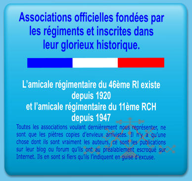 Associations officielles fond�es par les r�giments et inscrites dans leur glorieux historique.   L�amicale r�gimentaire du 46�me RI existe depuis 1920 et l�amicale r�gimentaire du 11�me RCH  depuis 1947 Toutes les associations voulant derni�rement nous repr�senter, ne sont que les pi�tres copies d�envieux arrivistes. Il n�y a qu�une chose dont ils sont vraiment les auteurs, ce sont les publications sur leur blog ou forum qu�ils ont au pr�alablement escroqu� sur Internet. Ils en sont si fiers qu�ils l�indiquent en guise d�excuse.