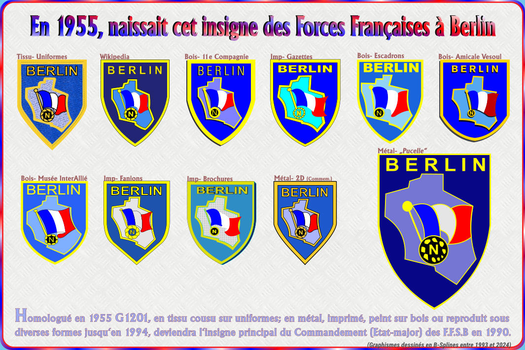 En 1955, naissait cet insigne des Forces Fran�aises � Berlin Homologu� en 1955 G1201, en tissu cousu sur uniformes; en m�tal, imprim�, peint sur bois ou reproduit sousdiverses formes jusqu�en 1994, deviendra l�insigne principal du Commandement (Etat-major) des F.F.S.B en 1990. N B E R L I N N BERLIN N BERLIN BERLIN N Tissu- Uniformes Imp- Gazettes Bois- Escadrons Bois- Amicale Vesoul Bois- Mus�e InterAlli� M�tal- 2D (Commem.) M�tal- �Pucelle� (Graphismes dessin�s en B-Splines entre 1993 et 2024) N BERLIN BERLIN N BERLIN N BERLIN N Bois- 11e Compagnie N BERLIN N BERLIN BERLIN N Wikipedia Imp- Brochures Imp- Fanions