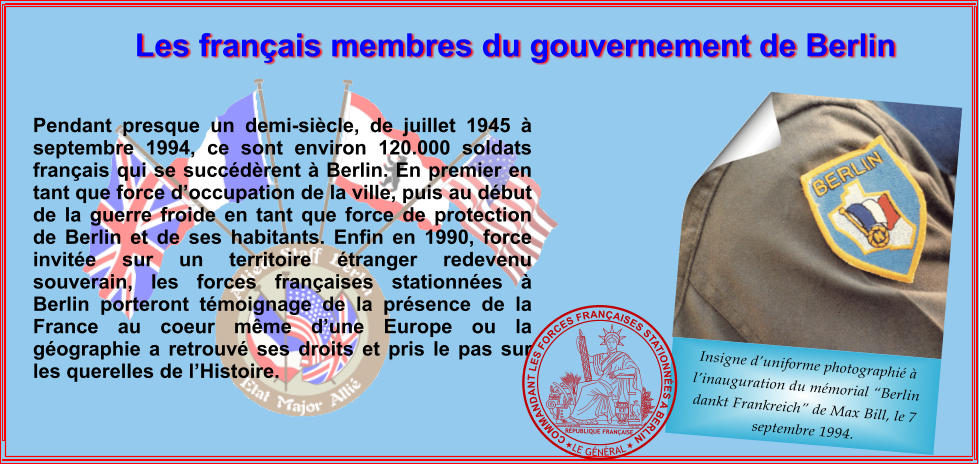 Insigne d�uniforme photographi� � l�inauguration du m�morial �Berlin dankt Frankreich� de Max Bill, le 7 septembre 1994. Les fran�ais membres du gouvernement de Berlin Pendant presque un demi-si�cle, de juillet 1945 � septembre 1994, ce sont environ 120.000 soldats fran�ais qui se succ�d�rent � Berlin. En premier en tant que force d�occupation de la ville, puis au d�but de la guerre froide en tant que force de protection de Berlin et de ses habitants. Enfin en 1990, force invit�e sur un territoire �tranger redevenu souverain, les forces fran�aises stationn�es � Berlin porteront t�moignage de la pr�sence de la France au coeur m�me d�une Europe ou la g�ographie a retrouv� ses droits et pris le pas sur les querelles de l�Histoire. S.U JACQUES-JEAN  BARRE 18.09.1848 R�PUBLIQUE FRAN�AISE  LE G�N�RAL COMMANDANT LES FORCES FRAN�AISES STATIONN�ES A BERLIN
