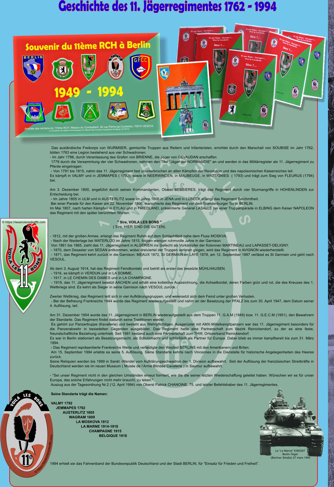 Geschichte des 11. J�gerregimentes 1762 - 1994 e 11  CHASSEURS e  Das ausl�ndische Freikorps von WURMSER, gemischte Truppen aus Reitern und Infanteristen, errichtet durch den Marschall von SOUBISE im Jahr 1762, bilden 1763 eine Legion bestehend aus vier Schwadronen. - Im Jahr 1788, durch Veranlassung des Grafen von BRIENNE, die J�ger von GEVAUDAN erschaffen  1779 durch die Versammlung der vier Schwadronen, nehmen den Titel "J�ger der NORMANDIE" an und werden in das Milit�rregister als 11. J�gerregiment zu Pferde eingetragen.  - Von 1791 bis 1815, nahm das 11. J�gerregiment fast ununterbrochen an allen K�mpfen der Revolution und des napoleonischen Kaiserreiches teil. Es k�mpft in VALMY und in JEMMAPES ( 1792), sowie in NEERWINDEN, in MAUBEUGE, in WATTIGNIES  ( 1793) und tr�gt zum Sieg von FLEURUS (1794) bei.   Am 3. Dezember 1800, angef�hrt durch seinen Kommandanten, Oberst BESSIERES, tr�gt das Regiment durch vier Sturmangriffe in HOHENLINDEN zur Entscheidung bei.  - Im Jahre 1805 in ULM und in AUSTERLITZ sowie im Jahre 1806 in JENA und in L�BECK erlangt das Regiment Ber�hmtheit.  Bei einer Parade f�r den Kaiser am 22. November 1806, marschierte das Regiment vor dem Brandenburger Tor in BERLIN. Im Mai 1807, nach harten K�mpfen in EYLAU und in FRIEDLAND, pr�sentierte General LASALLE bei einer Truppenparade in ELBING dem Kaiser NAPOLEON das Regiment mit den sp�ter ber�hmten Worten:                                                                  " Sire, VOILA LES BONS "                                                             ( Sire, HIER SIND DIE GUTEN).   - 1812, mit der gro�en Armee, erlangt das Regiment Ruhm auf dem Schlachtfeld nahe dem Fluss MOSKVA.  - Nach der Niederlage bei WATERLOO im Jahre 1815, folgten weniger ruhmvolle Jahre in der Garnison.  Von 1861 bis 1865, zieht das 11. J�gerregiment in ALGERIEN ins Gefecht als Vork�mpfer der Kolonnen MARTINEAU und LAPASSET-DELIGNY.  - 1870, dem Desaster von SEDAN entkommen, wobei dreiviertel der Truppen verloren gingen, wird das Regiment in AVIGNON wiederherstellt.  - 1871, das Regiment kehrt zur�ck in die Garnison: MEAUX 1872, St GERMAIN en LAYE 1878, am 12. September 1887 verl�sst es St Germain und geht nach VESOUL.   Ab dem 3. August 1914, hat das Regiment Feindkontakt und betritt als erster das besetzte M�HLHAUSEN.  - 1916, es k�mpft in VERDUN und in LA SOMME,  - 1917, in LE CHEMIN DES DAMES und in LA CHAMPAGNE.  - 1919, das 11. J�gerregiment besetzt AACHEN und erh�lt eine kollektive Auszeichnung, die Achselkordel, deren Farben gr�n und rot, die des Kreuzes des 1. Weltkriegs sind. Es kehrt als Sieger in seine Garnison nach VESOUL zur�ck.   Zweiter Weltkrieg, das Regiment teilt sich in vier Aufkl�rungsgruppen, und widersetzt sich dem Feind unter gro�en Verlusten.  - Bei der Befreiung Frankreichs 1944 wurde das Regiment wiederaufgestellt und nahm an der Besetzung der PFALZ bis zum 30. April 1947, dem Datum seiner 4. Aufl�sung, teil.  Am 31. Dezember 1954 wurde das 11. J�gerregiment in BERLIN wiederaufgestellt aus dem Truppen 11. G.A.M (1949) bzw. 11. G.E.C.M (1951), den Bewahrern der Standarte. Das Regiment findet dadurch seine Traditionen wieder.  Es geh�rt zur Panzertruppe (Kavallerie) und besteht aus Wehrpflichtigen. Ausger�stet mit AMX-Mittelkampfpanzern war das 11. J�gerregiment besonders f�r die Panzerabwehr in besiedelten Gegenden ausgebildet. Das Regiment hatte eine Partnerschaft zum Bezirk Reinickendorf, zu der es eine feste, freundschaftliche Beziehung unterhielt. Seit 1991 bestand auch eine Partnerschaft zum THW, Ortsverband Reinickendorf. Es war in Berlin stationiert als Besatzungsmacht, als Schutzmacht und schlie�lich als Partner f�r Europa. Dabei blieb es immer kampfbereit bis zum 31. M�rz 1994.  - Das Regiment repr�sentierte Frankreichs Werte und verteidigte den Westteil BERLINS mit den Amerikanern und Briten.  Am 15. September 1994 erlebte es seine 5. Aufl�sung. Seine Standarte kehrte nach Vincennes in die Dienstelle f�r historische Angelegenheiten des Heeres zur�ck. Seine Reliquien werden bis 1999 in Sankt -Wendel vom Aufkl�rungsschwadron der 1. Division aufbewahrt.  Seit der Aufl�sung der franz�sischen Streitkr�fte in Deutschland werden sie im neuen Museum ( Mus�e de l�Arme Blind�e Cavalerie ) in Saumur aufbewahrt.   - "Sei unser Regiment nicht in den gleichen Umst�nden erneut formiert, wie die die seiner letzten Wiederschaffung geleitet haben. W�nschen wir es f�r unser Europa, das solche Erfahrungen nicht mehr braucht, zu leben."  Auszug aus der Tagesordnung Nr.2 (12. April 1994) von Oberst Patrick CHANOINE, 75. und letzter Befehlshaber des 11. J�gerregimentes.   Seine Standarte tr�gt die Namen:   VALMY 1792       JEMMAPES 1792              AUSTERLITZ 1805                    WAGRAM 1809                           LA MOSKOVA 1812                                LA MARNE 1914-1918                                        CHAMPAGNE 1915                                                  BELGIQUE 1918       1994 erhielt sie das Fahnenband der Bundesrepublik Deutschland und der Stadt BERLIN, f�r �Einsatz f�r Frieden und Freiheit�. Le �La Marne� 6380287 Berlin-Tegel  (Berliner Stra�e) 27 mars 1994     VOILA   LES   BONS e � https://lesanciensdesffb.com VOILA LES      BONS � https://lesanciensdesffb.com