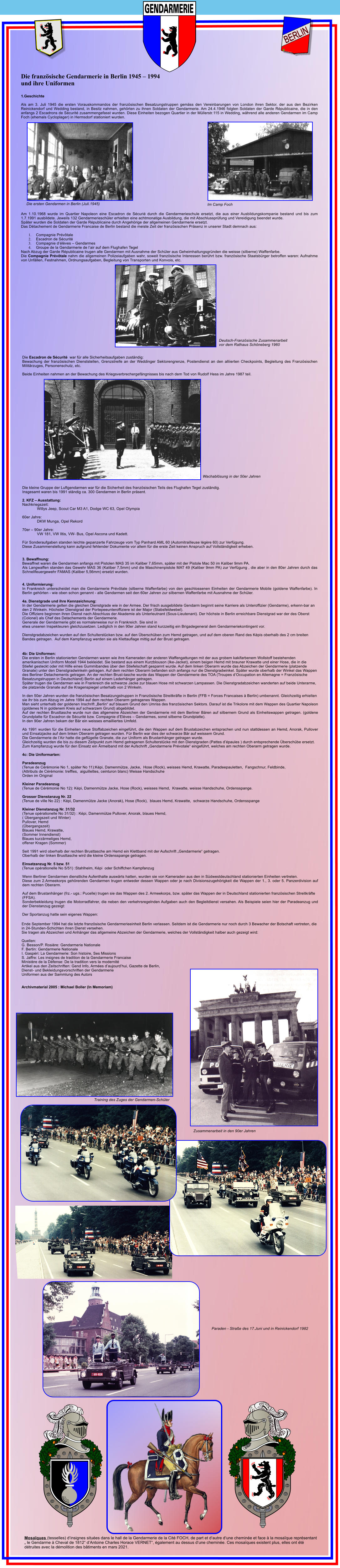 GENDARMERIE  NATIONALE GENDARMERIE  NATIONALE GENDARMERIE  NATIONALE GENDARMERIE  NATIONALE GENDARMERIE  NATIONALE GENDARMERIE  NATIONALE Die ersten Gendarmen in Berlin (Juli.1945) Im Camp Foch Deutsch-Franz�sische Zusammenarbeit vor dem Rathaus Sch�neberg 1960 Wachabl�sung in der 50er Jahren Training des Zuges der Gendarmen-Sch�ler Paraden - Stra�e des 17.Juni und in Reinickendorf 1982 Zusammenarbeit in den 90er Jahren  Ende September 1994 hat die letzte franz�sische Gendarmerieeinheit Berlin verlassen. Seitdem ist die Gendarmerie nur noch durch 3 Bewacher der Botschaft vertreten, die in 24-Stunden-Schichten ihren Dienst versehen. Sie tragen als Abzeichen und Anh�nger das allgemeine Abzeichen der Gendarmerie, welches der Vollst�ndigkeit halber auch gezeigt wird:  Quellen: G. Besson/P. Rosi�re: Gendarmerie Nationale F. Bertin: Gendarmerie Nationale I. Gasp�ri: La Gendarmerie: Son histoire, Ses Missions S. Jaffre: Les insignes de tradition de la Gendarmerie Francaise Minist�re de la D�fense: De la tradition vers la modernit� Artikel aus den Zeitschriften: Gend Info, Arm�es d�aujourd�hui, Gazette de Berlin,  Dienst- und Bekleidungsvorschriften der Gendarmerie  Uniformen aus der Sammlung des Autors   Archivmaterial 2005 : Michael Boller (In Memoriam) 4b: Die Uniformen: Die ersten in Berlin stationierten Gendarmen waren wie ihre Kameraden der anderen Waffengattungen mit der aus grobem kakifarbenem Wollstoff bestehenden amerikanischen Uniform Modell 1944 bekleidet. Sie bestand aus einem Kurzblouson (Ike-Jacket), einem beigen Hemd mit brauner Krawatte und einer Hose, die in die Stiefel gesteckt oder mit Hilfe eines Gummibandes �ber den Stiefelschaft gespannt wurde. Auf dem linken Oberarm wurde das Abzeichen der Gendarmerie (platzende Granate) unter den Dienstgradwinkeln getragen. Auf dem rechten Oberarm befanden sich anfangs nur die Dienstgradwinkel. Sp�ter wurde oberhalb der Winkel das Wappen des Berliner Detachements getragen. An der rechten Brust-tasche wurde das Wappen der Gendarmerie des TOA (Troupes d�Occupation en Allemagne = Franz�sische Besatzungstruppen in Deutschland) Berlin auf einem Lederh�nger getragen. Sp�ter trugen die Gendarmen wie in Frankreich die schwarze Jacke zur blauen Hose mit schwarzen Lampassen. Die Dienstgradabzeichen wanderten auf beide Unterarme, die platzende Granate auf die Kragenspiegel unterhalb von 2 Winkeln.   In den 50er Jahren wurden die franz�sischen Besatzungstruppen in Franz�sische Streitkr�fte in Berlin (FFB = Forces Francaises � Berlin) umbenannt. Gleichzeitig erhielten sie ihr bis zum Abzug im Jahre 1994 auf dem rechten Oberarm getragenes Wappen. Man sieht unterhalb der goldenen Inschrift �Berlin� auf blauem Grund den Umriss des franz�sischen Sektors. Darauf ist die Trikolore mit dem Wappen des Quartier Napoleon (goldenes N in goldenem Kreis auf schwarzem Grund) abgebildet. Auf der rechten Brusttasche wurde nun das allgemeine Abzeichen der Gendarmerie mit dem Berliner B�ren auf silbernem Grund als Einheitswappen getragen. (goldene Grundplatte f�r Escadron de S�curit� bzw. Compagnie d�El�ves � Gendarmes, sonst silberne Grundplatte). In den 90er Jahren bekam der B�r ein weisses emailliertes Umfeld.  Ab 1991 wurden f�r die Einheiten neue Stoffabzeichen eingef�hrt, die den Wappen auf dem Brustabzeichen entsprachen und nun stattdessen an Hemd, Anorak, Pullover und Einsatzjacke auf dem linken Oberarm getragen wurden. F�r Berlin war dies der schwarze B�r auf weissem Grund. Die Gendarmerie de l�Air hatte die gefl�gelte Granate, die zur Uniform als Brustanh�nger getragen wurde. Gleichzeitig wurden die bis zu diesem Zeitpunkt zum Hemd getragenen Schulterst�cke mit den Dienstgraden (Pattes d��paules ) durch entsprechende �bersch�be ersetzt. Zum Kampfanzug wurde f�r den Einsatz ein �rmelband mit der Aufschrift �Gendarmerie Pr�votale� eingef�hrt, welches am rechten Oberarm getragen wurde.  4c: Die Uniformarten:  Paradeanzug  (Tenue de C�r�monie No 1, sp�ter No 11):K�pi, Damenm�tze, Jacke,  Hose (Rock), weisses Hemd, Krawatte, Paradeepauletten,  Fangschnur, Feldbinde, (Attributs de C�r�monie: treffles,  aiguillettes, ceinturon blanc) Weisse Handschuhe Orden im Original  Kleiner Paradeanzug  (Tenue de C�r�monie No 12): K�pi, Damenm�tze Jacke, Hose (Rock), weisses Hemd,  Krawatte, weisse Handschuhe, Ordensspange.  Grosser Dienstanzug Nr. 22  (Tenue de ville No 22) : K�pi, Damenm�tze Jacke (Anorak), Hose (Rock),  blaues Hemd, Krawatte,  schwarze Handschuhe, Ordensspange  Kleiner Dienstanzug Nr. 31/32  (Tenue op�rationelle No 31/32) : K�pi, Damenm�tze Pullover, Anorak, blaues Hemd,  ( �bergangszeit und Winter) Pullover, Hemd (�bergangszeit) Blaues Hemd, Krawatte,  (Sommer Innendienst) Blaues kurz�rmeliges Hemd,  offener Kragen (Sommer)  Seit 1991 wird oberhalb der rechten Brusttasche am Hemd ein Klettband mit der Aufschrift �Gendarmerie� getragen. Oberhalb der linken Brusttasche wird die kleine Ordensspange getragen.  Einsatzanzug Nr. 5 bzw. 51  (Tenue op�rationelle No 5/51) :Stahlhelm, K�pi  oder Schiffchen Kampfanzug  Wenn Berliner Gendarmen dienstliche Aufenthalte ausw�rts hatten, wurden sie von Kameraden aus den in S�dwestdeutschland stationierten Einheiten vertreten. Diese zum 2.Armeekorps geh�renden Gendarmen trugen entweder dessen Wappen oder je nach Divisionszugeh�rigkeit die Wappen der 1., 3. oder 5. Panzerdivision auf dem rechten Oberarm.  Auf dem Brustanh�nger (frz.- ugs.: Pucelle) trugen sie das Wappen des 2. Armeekorps, bzw. sp�ter das Wappen der in Deutschland stationierten franz�sischen Streitkr�fte (FFSA). Sonderbekleidung trugen die Motorradfahrer, die neben den verkehrsregelnden Aufgaben auch den Begleitdienst versahen. Als Beispiele seien hier der Paradeanzug und der Dienstanzug gezeigt:  Der Sportanzug hatte sein eigenes Wappen: Die Escadron de S�curit�  war f�r alle Sicherheitsaufgaben zust�ndig: Bewachung der franz�sischen Dienststellen, Grenzstreife an der Weddinger Sektorengrenze, Postendienst an den alliierten Checkpoints, Begleitung des Franz�sischen Milit�rzuges, Personenschutz, etc.  Beide Einheiten nahmen an der Bewachung des Kriegsverbrechergef�ngnisses bis nach dem Tod von Rudolf Hess im Jahre 1987 teil.                           Die kleine Gruppe der Luftgendarmen war f�r die Sicherheit des franz�sischen Teils des Flughafen Tegel zust�ndig. Insgesamt waren bis 1991 st�ndig ca. 300 Gendarmen in Berlin pr�sent.  2. KFZ � Ausstattung: Nachkriegszeit: Willys Jeep, Scout Car M3 A1, Dodge WC 63, Opel Olympia  60er Jahre: DKW Munga, Opel Rekord  70er � 90er Jahre: VW 181, VW Iltis, VW- Bus, Opel Ascona und Kadett.  F�r Sonderaufgaben standen leichte gepanzerte Fahrzeuge vom Typ Panhard AML 60 (Automitrailleuse l�g�re 60) zur Verf�gung. Diese Zusammenstellung kann aufgrund fehlender Dokumente vor allem f�r die erste Zeit keinen Anspruch auf Vollst�ndigkeit erheben.   3. Bewaffnung: Bewaffnet waren die Gendarmen anfangs mit Pistolen MAS 35 im Kaliber 7,65mm, sp�ter mit der Pistole Mac 50 im Kaliber 9mm PA. Als Langwaffen standen das Gewehr MAS 36 (Kaliber 7,5mm) und die Maschinenpistole MAT 49 (Kaliber 9mm PA) zur Verf�gung , die aber in den 80er Jahren durch das Schnellfeuergewehr FAMAS (Kaliber 5,56mm) ersetzt wurden.   4. Uniformierung: In Frankreich unterscheidet man die Gendarmerie Pr�v�tale (silberne Waffenfarbe) von den geschlossenen Einheiten der Gendarmerie Mobile (goldene Waffenfarbe). In Berlin geh�rten - wie oben schon genannt - alle Gendarmen seit den 60er Jahren zur silbernen Waffenfarbe mit Ausnahme der Sch�ler.  4a. Dienstgrade und ihre Kennzeichnung: In der Gendarmerie gelten die gleichen Dienstgrade wie in der Armee. Der frisch ausgebildete Gendarm beginnt seine Karriere als Unteroffizier (Gendarme), erkenn-bar an den 2 Winkeln. H�chster Dienstgrad der Portepeeunteroffiziere ist der Major (Stabsfeldwebel). Die Offiziere beginnen ihren Dienst nach Abschluss der Akademie als Unterleutnant (Sous-Lieutenant). Der h�chste in Berlin erreichbare Dienstgrad war der des Oberst (Colonel) als Chef des Detachements der Gendarmerie. Generale der Gendarmerie gibt es normalerweise nur in Frankreich. Sie sind in etwa unseren Inspekteuren gleichzusetzen. Lediglich in den 90er Jahren stand kurzzeitig ein Brigadegeneral dem Gendarmeriekontingent vor.  Dienstgradabzeichen wurden auf den Schulterst�cken bzw. auf den �bersch�ben zum Hemd getragen, und auf dem oberen Rand des K�pis oberhalb des 2 cm breiten Bandes getragen.  Auf dem Kampfanzug werden sie als Klettauflage mittig auf der Brust getragen.  Die franz�sische Gendarmerie in Berlin 1945 � 1994 und ihre Uniformen  1.Geschichte  Als am 3. Juli 1945 die ersten Vorauskommandos der franz�sischen Besatzungstruppen gem�ss den Vereinbarungen von London ihren Sektor, der aus den Bezirken Reinickendorf und Wedding bestand, in Besitz nahmen, geh�rten zu ihnen Soldaten der Gendarmerie. Am 24.4.1946 folgten Soldaten der Garde R�publicaine, die in den anfangs 2 Escadrons de S�curit� zusammengefasst wurden. Diese Einheiten bezogen Quartier in der M�llerstr.115 in Wedding, w�hrend alle anderen Gendarmen im Camp Foch (ehemals Cycloplager) in Hermsdorf stationiert wurden.                            Am 1.10.1968 wurde im Quartier Napoleon eine Escadron de S�curi� durch die Gendarmerieschule ersetzt, die aus einer Ausbildungskompanie bestand und bis zum 1.7.1991 ausbildete. Jeweils 132 Gendarmeriesch�ler erhielten eine achtmonatige Ausbildung, die mit Abschlusspr�fung und Vereidigung beendet wurde. Sp�ter wurden die Soldaten der Garde R�publicaine durch Angeh�rige der allgemeinen Gendarmerie ersetzt. Das D�tachement de Gendarmerie Francaise de Berlin bestand die meiste Zeit der franz�sischen Pr�senz in unserer Stadt demnach aus:  1.	Compagnie Pr�v�tale  2.	Escadron de S�curit�  3.	Compagnie d��l�ves � Gendarmes 4.	Groupe de la Gendarmerie de l�air auf dem Flughafen Tegel Nach Abzug der Garde R�publicaine trugen alle Gendarmen mit Ausnahme der Sch�ler aus Geheimhaltungsgr�nden die weisse (silberne) Waffenfarbe. Die Compagnie Pr�v�tale nahm die allgemeinen Polizeiaufgaben wahr, soweit franz�sische Interessen ber�hrt bzw. franz�sische Staatsb�rger betroffen waren: Aufnahme von Unf�llen, Festnahmen, Ordnungsaufgaben, Begleitung von Transporten und Konvois, etc.        Mosa�ques (tesselles) d�insignes situ�es dans le hall de la Gendarmerie de la Cit� FOCH, de part et d�autre d�une chemin�e et face � la mosa�que repr�sentant � le Gendarme � Cheval de 1812� d�Antoine Charles Horace VERNET�, �galement au dessus d�une chemin�e. Ces mosa�ques existent plus, elles ont �t�  d�truites avec la d�molition des b�timents en mars 2021. GENDARMERIE