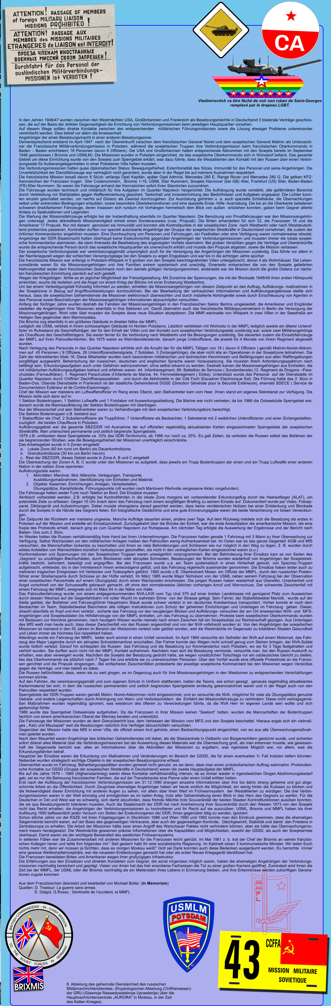 In den Jahren 1946/47 wurden zwischen den Westm�chten USA, Gro�britannien und Frankreich als Besatzungsm�chte in Deutschland 3 bilaterale Vertr�ge geschlossen, die auf der Basis der strikten Gegenseitigkeit die Errichtung von Verbindungsmissionen beim jeweiligen Hauptquartier vorsahen. Auf diesem Wege sollten direkte Kontakte zwischen den entsprechenden  milit�rischen F�hrungsinstanzen sowie die L�sung etwaiger Probleme untereinander vereinfacht werden. Dies betraf vor allem die Anwesenheit  Angeh�riger der einen Besatzungsmacht in einer anderen Besatzungszone. Dementsprechend entstand im April 1947  nach der �bereinkunft zwischen dem franz�sischen General Noiret und dem sowjetischen General Malinin als Unterzeichner die Franz�sische Milit�rverbindungsmission in Potsdam, w�hrend die sowjetischen Truppen ihre Verbindungsmission beim franz�sischen Oberkommando in Baden � Baden errichteten( 18 Personen davon 6 Offiziere). Die USA und Gro�britannien hatten entsprechende Abkommen mit den Sowjets bereits im September 1946 geschlossen ( Brixmis und USMLM). Die Missionen wurden in Potsdam eingerichtet, da das sowjetische Oberkommando sich in W�nsdorf befand. Das gesamte Gebiet um diese Einrichtung wurde von den Sowjets zum Sperrgebiet erkl�rt, was dazu f�hrte, dass die Westalliierten den Kontakt mit den Russen �ber einen Verbindungsstab f�r Au�enangelegenheiten in einer Potsdamer Villa halten mussten.. Die Verbindungsmissionen hatten quasi diplomatischen Status: Bewegungsfreiheit, Exterritorialit�t des Sitzes, Immunit�t f�r das Personal und seine Angeh�rigen. Die Unverletzlichkeit der Dienstfahrzeuge war vertraglich nicht garantiert, wurde aber in der Regel bis auf mehrere Ausnahmen respektiert. Die franz�sische Mission besa� davon 8 St�ck: anfangs Opel Kapit�n, sp�ter Opel Admiral, Mercedes 280 E, Range Rover und Mercedes 280 G. Die gelben KFZ- Kennzeichen der Franzosen trugen  30er Codenummern,  Brixmis 1-19, USML 20er Nummern, Sowjets Hannover (bei GB) 40er, Frankfurt (US) 50er, Baden-Baden (FR) 60er Nummern. So waren die Fahrzeuge anhand der Kennzeichen sofort ihren Standorten zuzuordnen. Die Fahrzeuge wurden technisch und milit�risch f�r ihre Aufgaben im Quartier Napoleon hergerichtet. Die Aufh�ngung wurde verst�rkt, alle gef�hrdeten Bereiche durch Verkleidung mit Stahlplatten gegen Waffeneinwirkung gesichert, Tankinhalt und Inneneinrichtung den Bed�rfnissen und Aufgaben angepasst. Die Lichter konnten einzeln geschaltet werden, um nachts auf Distanz als Zweirad durchzugehen. Zur Ausr�stung geh�rten u. a. auch spezielle Schlafs�cke, die �bernachtungen selbst unter extremsten Bedingungen erlaubten, sowie besondere �berlebensrationen und eine spezielle Erste- Hilfe- Ausr�stung. Die bis an die Oberkante beladenen schweren khakifarbenen Fahrzeuge, deren Insassen sich rundum mit Vorh�ngen hermetisch dem Blick von au�en  entziehen konnten, gaben beim Gegner allerlei Anlass zu Spekulationen und Legenden. Die Wartung der Missionsfahrzeuge erfolgte bei der Instandhaltung ebenfalls im Quartier Napoleon. Die Benutzung von Privatfahrzeugen war den Missionsangeh�rigen untersagt. Jedes akkreditierte Missionsmitglied erhielt einen Sonderausweis (russ. Propusk). Die Briten erhandelten f�r sich 32, die Franzosen 18 und die Amerikaner 17 Propusk. Nur mit diesem  genossen sie Immunit�t und konnten alle Kontrollpunkte in der sowjetischen Zone  nach Westberlin oder nach Westdeutschland problemlos passieren. Kontrollen durften nur speziell autorisierte Angeh�rige der Gruppe der sowjetischen Streitkr�fte in Deutschland vornehmen, die zudem der �rtlichen Kommandantur angeh�ren mussten. Eine Durchsuchung von Personen und Fahrzeugen, ein Festhalten oder eine Verfolgung waren normalerweise obsolet. Angeh�rige der DDR-Staatsmacht hatten �berhaupt keine Exekutivrechte gegen�ber Angeh�rigen der Verbindungsmissionen und mussten immer die lokale sowjetische Kommandantur alarmieren, die dann ihrerseits die Bearbeitung des angezeigten Vorfalls �bernahm. Bei groben Verst��en gegen die Vertr�ge und �bereink�nfte wurde die entsprechende Person durch das sowjetische Hauptquartier als unerw�nscht erkl�rt und musste den Propusk abgeben, sowie die Mission verlassen. Der sowjetische Verbindungsstab war vereinbarungsgem�� urspr�nglich auch f�r die Versorgung der Angeh�rigen der Missionen zust�ndig. Das f�hrte vor allem in der Nachkriegszeit wegen der schlechten Versorgungslage bei den Sowjets zu argen Engp�ssen und war bis in die achtziger Jahre sp�rbar. Die franz�sische Mission war anfangs in Potsdam-Wildpark in 5 gro�en von den Sowjets beschlagnahmten Villen untergebracht, davon 4 als Wohnh�user. Die Lebensumst�nde waren f�r die Missionsangeh�rigen und ihre Familien extrem spartanisch und unw�rdig. Einerseits entsprachen die von den Sowjets gelieferten Nahrungsmittel weder dem franz�sischen Geschmack noch den damals g�ltigen Versorgungsnormen, anderseits war die Mission durch die gro�e Distanz zur n�chsten franz�sischen Einrichtung ziemlich auf sich gestellt. Wegen der Kriegsfolgen  fehlte es an jeglicher M�glichkeit der Freizeitgestaltung. Mit Zunahme der Spannungen, die mit der Blockade 1948/49 ihren ersten H�hepunkt erreichten, wuchs die Isolation und die Angst vor einem Krieg der Bl�cke mit einer Eroberung Westberlins. Um bei einem Verteidigungsfall fr�hzeitig informiert zu werden, erhielten die Missionsangeh�rigen von diesem Zeitpunkt an den Auftrag, Aufkl�rungs- ma�nahmen in der Sowjetzone in Bezug auf Angriffsvorbereitungen durchzuf�hren. Bei der Bearbeitung der vertraulichen Informationen und Aufkl�rungsergebnisse stellte sich heraus, dass die sowjetischen Geheimdienste die Missionen elektronisch �berwachten und durch installierte Abh�rger�te sowie durch Einschleusung von Agenten in das Personal sowie Beschattungen der Missionsangeh�rigen Informationen abzusch�pfen versuchten. Anfang der f�nfziger Jahre wurden deshalb die Familien der Missionsangeh�rigen in den Franz�sischen Sektor Berlins umgesiedelt, die Amerikaner und Engl�nder siedelten die Angeh�rigen ihrer Missionen ebenfalls in ihre Sektoren um. Damit �bernahm auch das franz�sische Milit�rgouvernement in Berlin die Versorgung der Missionsangeh�rigen. Wohl oder �bel mussten die Sowjets diese neue Situation akzeptieren. Die MMfl wechselte von Wildpark in zwei Villen in der Seestra�e am Heiligen See gegen�ber dem Marmorpalais. Die Brixmis zog ebenfalls in ein gr��eres Geb�ude in direkter N�he der MMFL. Lediglich die USML verblieb in ihrem schlossartigen Geb�ude im Norden Potsdams. Letztlich verblieben mit Wohnsitz in der MMFL lediglich jeweils ein �lterer Unteroffizier im Ruhestand als Gesch�ftstr�ger, der f�r den Erhalt der Villen und den Kontakt zum sowjetischen Verbindungsstab zust�ndig war, sowie zwei Milit�rangeh�rige als Chauffeure des Gesch�ftstr�gers. Sie waren ferner f�r die Verbindung nach Westberlin und die Besorgungen zust�ndig. Sie steuerten zudem die Einsatzfahrzeuge der MMFL auf ihren Patrouillenfahrten. Bis 1975 waren es Wehrdienstleistende, danach junge Unteroffiziere, die jeweils f�r 4 Monate von ihrem Regiment abgestellt wurden.  Nach Verlegung des Personals in das Quartier Napoleon erh�hte sich die Anzahl der f�r die MMFL T�tigen von 18 ( davon 6 Offiziere ) gem�� Malinin-Noiret-Abkommen auf  45 Personen ( 9 Offiziere, 26 Unteroffiziersdienstgrade, 7 Soldaten, 3 Zivilangeh�rige), die aber nicht alle an Operationen in der Sowjetzone teilnahmen. Die Zahl der Akkreditierten blieb 18. Diese Mitarbeiter wurden nach besonderen milit�rischen und technischen Kenntnissen und Bef�higungen aus allen Waffengattungen sorgf�ltigst ausgew�hlt. Beherrschung der russischen, deutschen und englischen Sprache waren Voraussetzung. Sie mussten ihrem Anforderungsspektrum nach bef�higt sein, Erkundungsaufgaben auch unter Gefahren wahrzunehmen, ohne selbst erkannt zu werden. Deshalb kamen die Missionsangeh�rigen aus Einheiten, die mit milit�rischen Aufkl�rungsaufgaben betraut und erfahren waren: 44. Infantrieregiment, 89. Battaillon de Services ( Sonderdienste),13. Regiment de Dragons �Parachutistes (Fernaufkl�rer), 1. Regiment Parachutiste d�Infanterie de Marine, 44. Fernmelderegiment ( Eloka). Unterst�tzt wurde das Personal  auf der Dienststelle im Quartier Napoleon durch Chiffrier/ Dechiffrierspezialisten   und durch die Abh�rstelle in der Cit� Foch (Escadron Electronique Sol). Die F�hrung hatte das 2. B�ro in Baden-Oos. Oberste Dienststelle in Frankreich ist der staatliche Geheimdienst DGSE (Direction G�n�rale pour la S�curit� Ext�rieure), ehemals SDECE ( Service de Documentation Ext�rieur et de Contre-Espionnage).  Chef der Mission war meistens ein Luftwaffenoffizier im Rang eines Oberst, sein Stellvertreter kam vom Heer. Ihnen stand ein eigenes Sekretariat zur Verf�gung. Die Mission teilte sich dann auf in: 1 Sektion Bodentruppen, 1 Sektion Luftwaffe und 1 Fotolabor mit Auswertungsabteilung. Die Marine war nicht vertreten, da bis 1986 die Ostseek�ste Sperrgebiet war, danach wurde die Marineaufkl�rung der Sektion Bodentruppen mit �bertragen. Nur der Missionschef und sein Stellvertreter waren zu Verhandlungen mit dem sowjetischen Verbindungsb�ro berechtigt. Die Sektion Bodentruppen z.B. bestand aus: 1 Stabsoffizier als Chef, 2 Subalternoffiziere als Truppf�hrer, 7 Unteroffiziere als Beobachter, 1 Sekretariat mit 2 weiblichen Unteroffizieren und einer Zivilangestellten, zuz�glich  die beiden Chauffeure in Potsdam. Aufkl�rungsgebiet war die gesamte SBZ/DDR mit Ausnahme der auf offiziellen regelm��ig aktualisierten Karten eingezeichneten Sperrgebiete der sowjetischen Streitkr�fte. Man unterschied permanente und zeitlich begrenzte Sperrgebiete. 1979 z.B. umfassten diese Sperrgebiete ca. 33% des DDR-Territoriums, ab 1986 nur noch ca. 25%. Es gab Zeiten, da verboten die Russen selbst das Befahren der sie begrenzenden Stra�en, was die Bewegungsfreiheit der Missionen unertr�glich einschr�nkte. Das Arbeitsgebiet wurde in 5 Zonen eingeteilt: a.	Lokale Zone (60 km rund um Berlin) als Dauerkontrollzone.   b.	Grenzkontrollzone (30 km um Berlin herum) c.  Rest der SBZ/DDR, dieses Gebiet wurde in Zone A, B und C eingeteilt Die �berwachung der Zonen A, B, C wurde unter den Missionen so aufgeteilt, dass jeweils ein Trupp Bodentruppen der einen und ein Trupp Luftwaffe einer anderen Nation in der selben Zone operierten. Aufkl�rungsziele waren: 1.	Aktivit�ten: Man�ver, Mot.-M�rsche, Verlegungen, Transporte,                    Ausbildungsma�nahmen, Identifizierung von Einheiten und Material. 2.	Objekte: Kasernen, Einrichtungen, Anlagen, Verladestellen,  �bungspl�tze, Kampfst�nde, F�hrungspunkte (oft wurden nach Man�vern Wertvolle vergessene Akten vorgefunden). Die Fahrzeuge hatten weder Funk noch Telefon an Bord. Die Eins�tze mussten           Akribisch vorbereitet werden. Z.B. erfolgte bei Kontrollfahrten in die lokale Zone morgens ein vorbereitender Erkundungsflug durch die Heeresflieger (ALAT), um potentielle Ziele zu erfassen. Gegen 15 Uhr brach dann das Fahrzeug nach einem sorgf�ltigen Briefing zu seinem Einsatz auf. Dokumentiert wurde per Video, Fotoapparat, Diktierger�t und Aufzeichnungen. Dabei musste strengstens darauf geachtet werden, dass keine verr�terischen Notizen bei einer Entdeckung und Blockade durch die Sowjets in die H�nde des Gegners fielen. Ein fotografische Ged�chtnis und eine gute Erinnerungsgabe waren die beste Versicherung vor b�sen Verwicklungen. Der Zeitpunkt der R�ckkehr war meistens ungewiss. Manche Auftr�ge dauerten einen, andere zwei Tage. Auf dem R�ckweg meldete sich die Besatzung als erstes in Potsdam auf der Mission und erstellte ein Einsatzprotokoll. Zur�ckgekehrt �ber die Br�cke der Einheit, war die erste Anlaufstation die amerikanische Mission, die eine Kopie des Protokolls erhielt, danach ging es zum Quartier Napoleon zur Ruhepause. Am n�chsten Tag erfolgte die Auswertung der Ergebnisse und der Bericht nach Baden- Oos zum 2. B�ro. Im Westen hatten die Russen verh�ltnism��ig freie Hand bei ihren Unternehmungen. Die Franzosen hatten gerade 1 Fahrzeug mit 3 Mann zu ihrer �berwachung zur Verf�gung. Selbst Wachposten vor den milit�rischen Anlagen ma�en den Patrouillen wenig Aufmerksamkeit bei. Im Osten war es das ganze Gegenteil: KGB und MfS versuchten, die Mannschaften l�ckenlos zu beschatten und ihnen so viele Behinderungen und Schikanen wie nur m�glich in den Weg zu legen. Z. B. wurden durch wildes Aufstellen von Warnschildern k�nstlich Verbotszonen geschaffen, die nicht in den vertraglichen Karten eingezeichnet waren (s.u.)  Konfrontationen und Spannungen mit den Sowjetischen Truppen waren unweigerlich vorprogrammiert. Bei der Behinderung ihrer Eins�tze kam es von Seiten des �Gegners� zu unz�hligen Blechsch�den, durch Blockieren oder abruptes Schneiden. Besatzungen der Brixmis wurden wiederholt von Angeh�rigen der Sowjetstreitkr�fte bedroht, behindert, beleidigt und angegriffen. Bei den Franzosen wurde u.a. ein Team systematisch in einen Hinterhalt gelockt, von Speznaz-Truppen aufgebracht, entkleidet, bis in den Intimbereich hinein entw�rdigend gefilzt, und das Fahrzeug regelrecht auseinander genommen. Die Eins�tze haben leider auch zu mehreren tragischen Ereignissen mit Verletzten und Todesopfern gef�hrt. 1960 wurde z.B. Oberleutnant Moser, ein Offizier der MMFL, durch den russischen Postenf�hrer einer Stra�ensperre durch Sch�sse an der H�fte verletzt. Im M�rz 1985 wurde Major Nicholson von der USML neben seinem Fahrzeug bei der Observation einer sowjetischen Panzerhalle auf einem �bungsplatz durch einen Wachposten erschossen. Die jungen Russen haben wiederholt aus �bereifer, Unsicherheit und Angst vorschnell von der Schusswaffe gebrauch gemacht, oft ohne den normalerweise �blichen vorherigen Anruf und Warnschuss. Der schwerste Zwischenfall mit einem Fahrzeug der MMFL ereignete sich im M�rz 84 in der N�he von Halle. Das Patrouillenfahrzeug wurde von einem entgegenkommenden NVA-LKW vom Typ Ural 375 auf einer breiten Landstrasse mit gen�gend Platz zum Ausweichen durch dessen Wechsel auf die Gegenfahrbahn mit voller Wucht im wahrsten Sinne  von der Strasse gefegt. Sein Fahrer, der Stabsfeldwebel Mariotti,  wurde auf der Stelle get�tet, der Beifahrer und Fahrzeugf�hrer Hauptmann Staub wurde schwer verletzt in ein deutsches Krankenhaus transportiert. Vorher konnte er noch dem Beobachter im Team, Stabsfeldwebel Blancheton alle n�tigen Instruktionen zum Schutz der geheimen Einrichtungen und Unterlagen im Fahrzeug  geben. Dieser, obwohl ebenfalls an Kopf und Arm verletzt , sicherte das Fahrzeug vor den neugierigen Blicken und Aufkl�rungs- versuchen der am Ort anwesenden NVA- und  MFS-Angeh�rigen und Sowjetsoldaten bis Hilfsfahrzeuge von der MMFL eintrafen, um das Fahrzeug zu �bernehmen. Proteste beim sowjetischen Oberkommando wurden mit Bedauern zur Kenntnis genommen, nach heutigem Wissen wurde niemals nach einem Zwischen fall ein Sowjetsoldat zur Rechenschaft gezogen. Aus Unterlagen des MfS wei� man heute auch, dass dieser Zwischenfall von den Russen angeordnet und von der NVA vollstreckt worden ist. Von den Angeh�rigen der sowjetischen Missionen ist niemand in den 55 Jahren im Bereich der Westzonen verletzt oder get�tet worden, weil die Westm�chte im Gegensatz zu totalit�ren Staaten Gesundheit und Leben immer als h�chstes Gut respektiert haben. Allerdings wurde ein Fahrzeug der MMFL  leider auch einmal in einen Unfall verwickelt. Im April 1969 versuchte ein Gefreiter der NVA auf einem Motorrad, das Fahrzeug des Major Legendre durch ein abruptes Schneideman�ver anzuhalten. Der Fahrer konnte den Wagen nicht schnell genug zum Stehen bringen, der NVA-Soldat wurde t�dlich verletzt. Darauf hin schleppten die Russen  das Fahrzeug und die Besatzung zur Kommandantur nach Potsdam, wo sie f�r 3 Tage festgehalten und verh�rt wurden. Sie durften auch nicht mit der MMFL Kontakt aufnehmen. Nachdem man dort die Besatzung vermisste, versuchte man, bei den Russen Auskunft zu erhalten, was aber verweigert wurde. Nachdem die Sowjets der Besatzung gedroht hatte, sie wegen vors�tzlichen Totschlags vor ein ostdeutsches Gericht zu stellen, lies das Oberkommando sie pl�tzlich nach 7 Tagen frei und erkl�rte sie zu unerw�nschten Personen. �ber den Vorfall wurde eine offizielle Protestnote an die Franzosen gerichtet und die Propusk eingezogen.. Bei einfacheren Zwischenf�llen protestierte der jeweilige sowjetische Kommandant bei den Missionen wegen Versto�es gegen die Vertr�ge, und man belie� es dabei. Die Russen bef�rchteten, dass, wenn sie zu weit gingen, es im Gegenzug auch f�r ihre Missionsangeh�rigen in den Westzonen zu entsprechenden Versch�rfungen kommen k�nnte. Auf den Fahrten, die vereinbarungsgem�� und zum eigenen Schutz in Uniform stattfanden, hatten die Teams, wie schon gesagt,  genaues regelm��ig aktualisiertes Kartenmaterial bei sich, in dem die russischen permanenten und zeitlich begrenzten Sperrgebiete eindeutig gekennzeichnet waren und in der Regel auch von den Patrouillen respektiert wurden. Sperrgebiete der DDR-Truppen waren gem�� Malini- Noiret-Abkommen nicht eingezeichnet, und so versuchte die NVA, m�glichst f�r viele als �bungspl�tze genutzte Gebiete  und andere Liegenschaften durch Anbringung von Warn- und Verbotsschildern  die  Einfahrt der Missionsfahrzeuge zu verhindern. Diese nicht vertragsgem��en Ma�nahmen wurden regelm��ig ignoriert, was wiederum des �fteren zu Verwickelungen f�hrte, da die NVA Herr im eigenen Lande sein wollte und sich gedem�tigt f�hlte. 1986 wurde das Sperrgebiet Ostseek�ste aufgehoben. Da die Franzosen in ihrer Mission keinen �Seelord� hatten, wurden die Mannschaften der Bodentruppen fachlich von einem amerikanischen Oberst der Marines beraten und unterst�tzt. Die Fahrzeuge der Missionen wurden ab dem Grenz�bertritt bzw. dem Verlassen der Mission vom MFS und den Sowjets beschattet. Hieraus ergab sich ein vielmaliges � Katz und Mausspiel� weil die Besatzungen nat�rlich ihre Verfolger abzusch�tteln versuchten.  Gegen�ber der Mission hatte das MfS in einer Villa, die offiziell einem Arzt geh�rte, einen Beobachtungspunkt eingerichtet, von wo aus alle �berwachungsma�nahmen geleitet wurden. Nach dem Mauerfall waren Angeh�rige des britischen Geheimdienstes mit dabei, als die Stasizentrale in Ostberlin von B�rgerrechtlern gest�rmt wurde, und sicherten sofort diskret alles Material �ber die Verbindungsmissionen bei der Auswertung dieses Materials war die �berraschung gro�, als man erkennen musste, wie gewissenhaft die Gegenseite bem�ht war, alles an Informationen �ber die Aktivit�ten der Missionen zu ergattern, was irgendwie M�glich war, vor allem, was die Erkundungsfahrten betraf. Hauptziel der Eins�tze waren die Erkundung von Ma�nahmen und Ver�nderungen im Bereich der GSSD, die f�r einen eventuellen V- Fall Indizien liefern k�nnten. Nebenbei wurden strategisch wichtige Objekte in der sowjetischen Besatzungszone erfasst. �bernachtet wurde im Fahrzeug, Beherbergungsst�tten wurden generell nicht genutzt, es sei denn, dass man einen protokollarischen Auftrag wahrnahm. Protokollarische Kontakte zur GSSD (Gruppe der sowjetischen Streitkr�fte in Deutschland) waren die zweite Hauptaufgabe der MMFL. Bis auf die Jahre 1979 � 1985 (Afghanistankrieg) waren diese Kontakte verh�ltnism��ig intensiv, da es immer wieder in irgendwelchen Dingen Abstimmungsbedarf gab, sei es nur die Betreuung franz�sischer Familien, die auf der Transitstrecke eine Panne oder einen Unfall erlitten hatten. Erst nach der Aufl�sung der franz�sischen Verbindungsmission am 31.12.1990 drangen einzelne Informationen �ber ihre bis dahin streng geheime und gut abgeschirmte Arbeit an die �ffentlichkeit. Durch Zeugnisse ehemaliger Angeh�riger haben wir heute endlich die M�glichkeit, ein wenig hinter die Kulissen zu blicken und die Notwendigkeit dieser Einrichtung mit anderen Augen zu sehen, vor allem aber ihren Wert im Fr�hwarnsystem  der Westalliierten zu w�rdigen. Die drei Verbindungsmissionen waren in der Welt einmalig und erm�glichten es im kalten Krieg, trotz aller Geheimhaltung einen Blick in das Herz des Gegners zu werfen. F�r die Deutschen in Ost und West war es schwierig, sich damit abzufinden, dass fremde M�chte trotz Souver�nit�t der beiden Staaten Kontrollfunktionen aus�ben konnten, die sie qua Besatzungsrecht tolerieren mussten. Auch die Staatsmacht der DDR hat nach Anerkennung ihrer Souver�nit�t durch den Westen 1973 von den Sowjets nicht das Recht erhalten, die Angeh�rigen der Verbindungsmissionen zu kontrollieren und ihr Recht auf sie auszu�ben. USML, Brixmis und MMFL haben bis ihrer Aufl�sung 1990 beflissentlich jeden Versuch von Seiten der Exekutivorganen der DDR, ihnen gegen�ber t�tig zu werden, ignoriert. Schon etliche Jahre vor der KSZE mit ihren Folgetagungen in Stockholm 1986 und Wien 1990 und 1992 konnte man den Eindruck gewinnen, dass die ehemaligen Siegerm�chte bem�ht waren, auf der Basis des gegenseitigen Vertrauens, aber auch der gegenseitigen Kontrolle,  Gleichgewicht, Stabilit�t und damit  den Friedens in Zentraleuropa zu erhalten. Die Arbeit der Missionen h�tte zwar einen Angriff des Warschauer Paktes nicht verhindern k�nnen, aber sie h�tte das �berraschungsmoment massiv herabgesetzt. Die Westm�chte gewannen pr�zise Informationen �ber die Kapazit�ten und M�glichkeiten, sowohl der GSSD, als auch der Sowjetarmee �berhaupt. Damit waren sie der wichtigste Bestandteil des westlichen Fr�hwarnsystems.  In seltenen F�llen war die Zusammenarbeit mit anderen Missionen f�r die Franzosen leicht getr�bt. Im Mai 1981 z. b. trat der Chef der Brixmis an seinen franz�sischen Kollegen heran und teilte ihm folgendes mit:� Seit gestern habt Ihr eine sozialistische Regierung. Im Kabinett sitzen 3 kommunistische Minister. Wir teilen Euch nichts mehr mit, denn wir m�ssen ja f�rchten, dass es morgen Moskau wei�!� Gott sei Dank konnten auch diese Bedenken ausger�umt werden. Es herrschte  immer eine gewisse Wettkampfatmosph�re, wer die neuesten Entdeckungen gemacht hat oder als erster Neues Kriegsger�t identifiziert hat. Die Franzosen beneideten Briten und Amerikaner wegen ihrer gro�z�gigen Infrastruktur. Die Erfahrungen aus den Eins�tzen und direkten Kontakten zum Gegner, die sonst nirgendwo m�glich waren, haben die ehemaligen Angeh�rigen der Verbindungsmissionen nachhaltig bereichert und gepr�gt. Vielen von ihnen hat das hier erworbene Fachwissen die T�r zu einer gro�en Karriere ge�ffnet. Zumindest wird ihnen die Zeit bei der MMFL, der USML oder der Brixmis nachhaltig als ein Meilenstein ihres Lebens in Erinnerung bleiben, und ihre Erkenntnisse werden zuk�nftigen Generationen zugute kommen  Aus dem Franz�sischen �bersetzt und bearbeitet von Michael Boller. (In Memoriam) Quellen: D. Trastour: La guerre sans armes               D. Dalgot, G.Rosso�: Sentinelle de l�occident, la MMFL  POTSDAM USMLM � BRITISH COMMANDERS� - IN - CHIEF MISSION TO    THE    SOVIET    FORCES    IN    GERMANY 8. Abteilung des geheimste Diensteinheit des russischen Milit�rnachrichtendienstes. (Kryptologischen Abteilung (Chiffrierwesen) der GRU (Glawnoje Raswedywatelnoje Uprawlenije) �ber die Hauptnachrichtenzentrale �AURORA� in Moskau, in der Zeit des Kalten Krieges). M M F L Vladimirovitch va �tre f�ch� de voir son ruban de Saint-Georges remplac� par le drapeau LGBT.