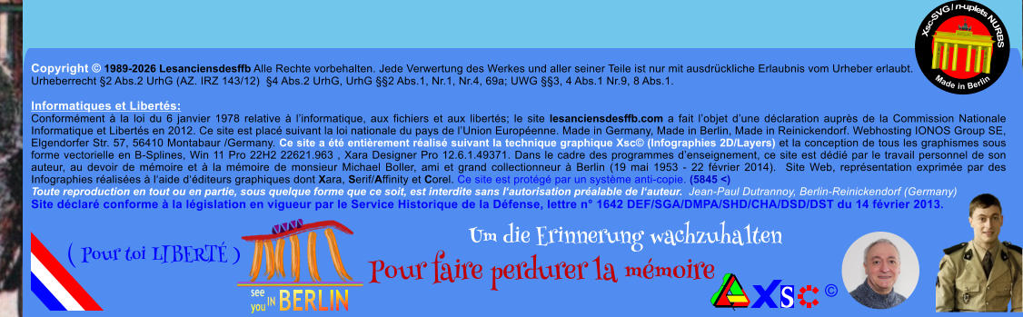 Copyright � 1989-2026 Lesanciensdesffb Alle Rechte vorbehalten. Jede Verwertung des Werkes und aller seiner Teile ist nur mit ausdr�ckliche Erlaubnis vom Urheber erlaubt. Urheberrecht �2 Abs.2 UrhG (AZ. IRZ 143/12)  �4 Abs.2 UrhG, UrhG ��2 Abs.1, Nr.1, Nr.4, 69a; UWG ��3, 4 Abs.1 Nr.9, 8 Abs.1.  Informatiques et Libert�s: Conform�ment � la loi du 6 janvier 1978 relative � l�informatique, aux fichiers et aux libert�s; le site lesanciensdesffb.com a fait l�objet d�une d�claration aupr�s de la Commission Nationale Informatique et Libert�s en 2012. Ce site est plac� suivant la loi nationale du pays de l�Union Europ�enne. Made in Germany, Made in Berlin, Made in Reinickendorf. Webhosting IONOS Group SE, Elgendorfer Str. 57, 56410 Montabaur /Germany. Ce site a �t� enti�rement r�alis� suivant la technique graphique Xsc� (Infographies 2D/Layers) et la conception de tous les graphismes sous forme vectorielle en B-Splines, Win 11 Pro 22H2 22621.963 , Xara Designer Pro 12.6.1.49371. Dans le cadre des programmes d�enseignement, ce site est d�di� par le travail personnel de son auteur, au devoir de m�moire et � la m�moire de monsieur Michael Boller, ami et grand collectionneur � Berlin (19 mai 1953 - 22 f�vrier 2014).  Site Web, repr�sentation exprim�e par des Infographies r�alis�es � l�aide d��diteurs graphiques dont Xara, Serif/Affinity et Corel. Ce site est prot�g� par un syst�me anti-copie. (5845 <) Toute reproduction en tout ou en partie, sous quelque forme que ce soit, est interdite sans l�autorisation pr�alable de l�auteur.  Jean-Paul Dutrannoy, Berlin-Reinickendorf (Germany) Site d�clar� conforme � la l�gislation en vigueur par le Service Historique de la D�fense, lettre n� 1642 DEF/SGA/DMPA/SHD/CHA/DSD/DST du 14 f�vrier 2013. Xsc-SVG / n-uplets NURBS           Made in Berlin � Um die Erinnerung wachzuhalten Pour faire perdurer la m�moire               ( Pour toi LIBERT� )