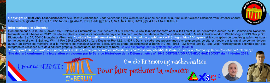 Copyright � 1989-2026 Lesanciensdesffb Alle Rechte vorbehalten. Jede Verwertung des Werkes und aller seiner Teile ist nur mit ausdr�ckliche Erlaubnis vom Urheber erlaubt. Urheberrecht �2 Abs.2 UrhG (AZ. IRZ 143/12)  �4 Abs.2 UrhG, UrhG ��2 Abs.1, Nr.1, Nr.4, 69a; UWG ��3, 4 Abs.1 Nr.9, 8 Abs.1.  Informatiques et Libert�s: Conform�ment � la loi du 6 janvier 1978 relative � l�informatique, aux fichiers et aux libert�s; le site lesanciensdesffb.com a fait l�objet d�une d�claration aupr�s de la Commission Nationale Informatique et Libert�s en 2012. Ce site est plac� suivant la loi nationale du pays de l�Union Europ�enne. Made in Germany, Made in Berlin, Made in Reinickendorf. Webhosting IONOS Group SE, Elgendorfer Str. 57, 56410 Montabaur /Germany. Ce site a �t� enti�rement r�alis� suivant la technique graphique Xsc� (Infographies 2D/Layers) et la conception de tous les graphismes sous forme vectorielle en B-Splines, Win 11 Pro 22H2 22621.963 , Xara Designer Pro 12.6.1.49371. Dans le cadre des programmes d�enseignement, ce site est d�di� par le travail personnel de son auteur, au devoir de m�moire et � la m�moire de monsieur Michael Boller, ami et grand collectionneur � Berlin (19 mai 1953 - 22 f�vrier 2014).  Site Web, repr�sentation exprim�e par des Infographies r�alis�es � l�aide d��diteurs graphiques dont Xara, Serif/Affinity et Corel. Ce site est prot�g� par un syst�me anti-copie. (5845 <) Toute reproduction en tout ou en partie, sous quelque forme que ce soit, est interdite sans l�autorisation pr�alable de l�auteur.  Jean-Paul Dutrannoy, Berlin-Reinickendorf (Germany) Site d�clar� conforme � la l�gislation en vigueur par le Service Historique de la D�fense, lettre n� 1642 DEF/SGA/DMPA/SHD/CHA/DSD/DST du 14 f�vrier 2013. Xsc-SVG / n-uplets NURBS           Made in Berlin � Um die Erinnerung wachzuhalten Pour faire perdurer la m�moire               ( Pour toi LIBERT� )