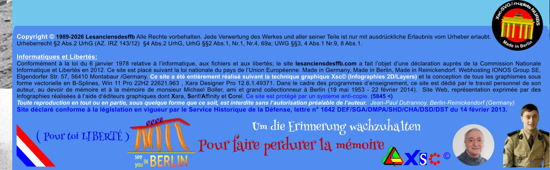 Copyright � 1989-2026 Lesanciensdesffb Alle Rechte vorbehalten. Jede Verwertung des Werkes und aller seiner Teile ist nur mit ausdr�ckliche Erlaubnis vom Urheber erlaubt. Urheberrecht �2 Abs.2 UrhG (AZ. IRZ 143/12)  �4 Abs.2 UrhG, UrhG ��2 Abs.1, Nr.1, Nr.4, 69a; UWG ��3, 4 Abs.1 Nr.9, 8 Abs.1.  Informatiques et Libert�s: Conform�ment � la loi du 6 janvier 1978 relative � l�informatique, aux fichiers et aux libert�s; le site lesanciensdesffb.com a fait l�objet d�une d�claration aupr�s de la Commission Nationale Informatique et Libert�s en 2012. Ce site est plac� suivant la loi nationale du pays de l�Union Europ�enne. Made in Germany, Made in Berlin, Made in Reinickendorf. Webhosting IONOS Group SE, Elgendorfer Str. 57, 56410 Montabaur /Germany. Ce site a �t� enti�rement r�alis� suivant la technique graphique Xsc� (Infographies 2D/Layers) et la conception de tous les graphismes sous forme vectorielle en B-Splines, Win 11 Pro 22H2 22621.963 , Xara Designer Pro 12.6.1.49371. Dans le cadre des programmes d�enseignement, ce site est d�di� par le travail personnel de son auteur, au devoir de m�moire et � la m�moire de monsieur Michael Boller, ami et grand collectionneur � Berlin (19 mai 1953 - 22 f�vrier 2014).  Site Web, repr�sentation exprim�e par des Infographies r�alis�es � l�aide d��diteurs graphiques dont Xara, Serif/Affinity et Corel. Ce site est prot�g� par un syst�me anti-copie. (5845 <) Toute reproduction en tout ou en partie, sous quelque forme que ce soit, est interdite sans l�autorisation pr�alable de l�auteur.  Jean-Paul Dutrannoy, Berlin-Reinickendorf (Germany) Site d�clar� conforme � la l�gislation en vigueur par le Service Historique de la D�fense, lettre n� 1642 DEF/SGA/DMPA/SHD/CHA/DSD/DST du 14 f�vrier 2013. Xsc-SVG / n-uplets NURBS           Made in Berlin � Um die Erinnerung wachzuhalten Pour faire perdurer la m�moire               ( Pour toi LIBERT� )