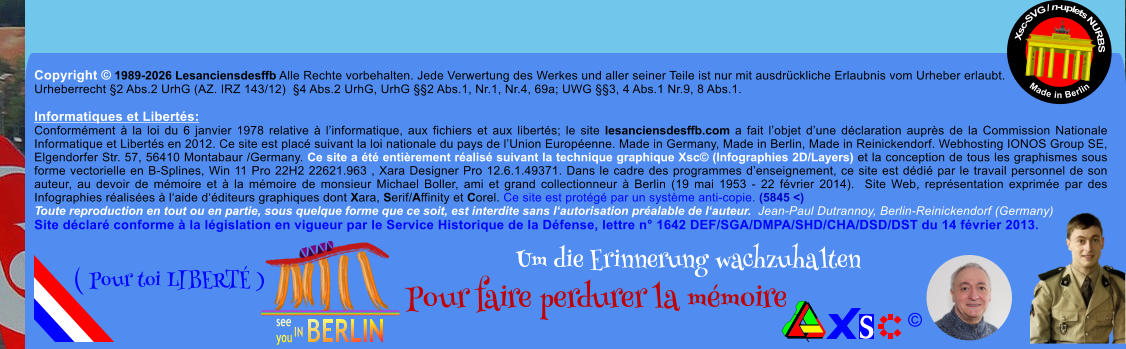 Copyright � 1989-2026 Lesanciensdesffb Alle Rechte vorbehalten. Jede Verwertung des Werkes und aller seiner Teile ist nur mit ausdr�ckliche Erlaubnis vom Urheber erlaubt. Urheberrecht �2 Abs.2 UrhG (AZ. IRZ 143/12)  �4 Abs.2 UrhG, UrhG ��2 Abs.1, Nr.1, Nr.4, 69a; UWG ��3, 4 Abs.1 Nr.9, 8 Abs.1.  Informatiques et Libert�s: Conform�ment � la loi du 6 janvier 1978 relative � l�informatique, aux fichiers et aux libert�s; le site lesanciensdesffb.com a fait l�objet d�une d�claration aupr�s de la Commission Nationale Informatique et Libert�s en 2012. Ce site est plac� suivant la loi nationale du pays de l�Union Europ�enne. Made in Germany, Made in Berlin, Made in Reinickendorf. Webhosting IONOS Group SE, Elgendorfer Str. 57, 56410 Montabaur /Germany. Ce site a �t� enti�rement r�alis� suivant la technique graphique Xsc� (Infographies 2D/Layers) et la conception de tous les graphismes sous forme vectorielle en B-Splines, Win 11 Pro 22H2 22621.963 , Xara Designer Pro 12.6.1.49371. Dans le cadre des programmes d�enseignement, ce site est d�di� par le travail personnel de son auteur, au devoir de m�moire et � la m�moire de monsieur Michael Boller, ami et grand collectionneur � Berlin (19 mai 1953 - 22 f�vrier 2014).  Site Web, repr�sentation exprim�e par des Infographies r�alis�es � l�aide d��diteurs graphiques dont Xara, Serif/Affinity et Corel. Ce site est prot�g� par un syst�me anti-copie. (5845 <) Toute reproduction en tout ou en partie, sous quelque forme que ce soit, est interdite sans l�autorisation pr�alable de l�auteur.  Jean-Paul Dutrannoy, Berlin-Reinickendorf (Germany) Site d�clar� conforme � la l�gislation en vigueur par le Service Historique de la D�fense, lettre n� 1642 DEF/SGA/DMPA/SHD/CHA/DSD/DST du 14 f�vrier 2013. Xsc-SVG / n-uplets NURBS           Made in Berlin � Um die Erinnerung wachzuhalten Pour faire perdurer la m�moire               ( Pour toi LIBERT� )