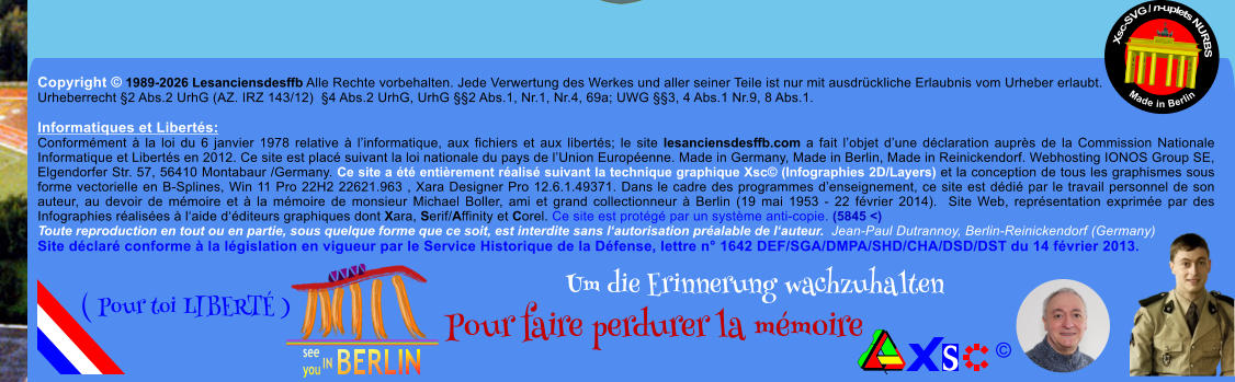 Copyright � 1989-2026 Lesanciensdesffb Alle Rechte vorbehalten. Jede Verwertung des Werkes und aller seiner Teile ist nur mit ausdr�ckliche Erlaubnis vom Urheber erlaubt. Urheberrecht �2 Abs.2 UrhG (AZ. IRZ 143/12)  �4 Abs.2 UrhG, UrhG ��2 Abs.1, Nr.1, Nr.4, 69a; UWG ��3, 4 Abs.1 Nr.9, 8 Abs.1.  Informatiques et Libert�s: Conform�ment � la loi du 6 janvier 1978 relative � l�informatique, aux fichiers et aux libert�s; le site lesanciensdesffb.com a fait l�objet d�une d�claration aupr�s de la Commission Nationale Informatique et Libert�s en 2012. Ce site est plac� suivant la loi nationale du pays de l�Union Europ�enne. Made in Germany, Made in Berlin, Made in Reinickendorf. Webhosting IONOS Group SE, Elgendorfer Str. 57, 56410 Montabaur /Germany. Ce site a �t� enti�rement r�alis� suivant la technique graphique Xsc� (Infographies 2D/Layers) et la conception de tous les graphismes sous forme vectorielle en B-Splines, Win 11 Pro 22H2 22621.963 , Xara Designer Pro 12.6.1.49371. Dans le cadre des programmes d�enseignement, ce site est d�di� par le travail personnel de son auteur, au devoir de m�moire et � la m�moire de monsieur Michael Boller, ami et grand collectionneur � Berlin (19 mai 1953 - 22 f�vrier 2014).  Site Web, repr�sentation exprim�e par des Infographies r�alis�es � l�aide d��diteurs graphiques dont Xara, Serif/Affinity et Corel. Ce site est prot�g� par un syst�me anti-copie. (5845 <) Toute reproduction en tout ou en partie, sous quelque forme que ce soit, est interdite sans l�autorisation pr�alable de l�auteur.  Jean-Paul Dutrannoy, Berlin-Reinickendorf (Germany) Site d�clar� conforme � la l�gislation en vigueur par le Service Historique de la D�fense, lettre n� 1642 DEF/SGA/DMPA/SHD/CHA/DSD/DST du 14 f�vrier 2013. Xsc-SVG / n-uplets NURBS           Made in Berlin � Um die Erinnerung wachzuhalten Pour faire perdurer la m�moire               ( Pour toi LIBERT� )