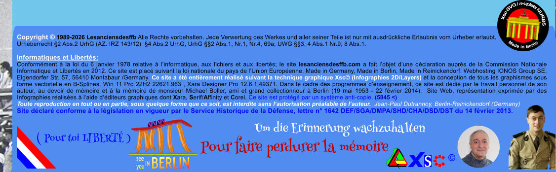 Copyright � 1989-2026 Lesanciensdesffb Alle Rechte vorbehalten. Jede Verwertung des Werkes und aller seiner Teile ist nur mit ausdr�ckliche Erlaubnis vom Urheber erlaubt. Urheberrecht �2 Abs.2 UrhG (AZ. IRZ 143/12)  �4 Abs.2 UrhG, UrhG ��2 Abs.1, Nr.1, Nr.4, 69a; UWG ��3, 4 Abs.1 Nr.9, 8 Abs.1.  Informatiques et Libert�s: Conform�ment � la loi du 6 janvier 1978 relative � l�informatique, aux fichiers et aux libert�s; le site lesanciensdesffb.com a fait l�objet d�une d�claration aupr�s de la Commission Nationale Informatique et Libert�s en 2012. Ce site est plac� suivant la loi nationale du pays de l�Union Europ�enne. Made in Germany, Made in Berlin, Made in Reinickendorf. Webhosting IONOS Group SE, Elgendorfer Str. 57, 56410 Montabaur /Germany. Ce site a �t� enti�rement r�alis� suivant la technique graphique Xsc� (Infographies 2D/Layers) et la conception de tous les graphismes sous forme vectorielle en B-Splines, Win 11 Pro 22H2 22621.963 , Xara Designer Pro 12.6.1.49371. Dans le cadre des programmes d�enseignement, ce site est d�di� par le travail personnel de son auteur, au devoir de m�moire et � la m�moire de monsieur Michael Boller, ami et grand collectionneur � Berlin (19 mai 1953 - 22 f�vrier 2014).  Site Web, repr�sentation exprim�e par des Infographies r�alis�es � l�aide d��diteurs graphiques dont Xara, Serif/Affinity et Corel. Ce site est prot�g� par un syst�me anti-copie. (5845 <) Toute reproduction en tout ou en partie, sous quelque forme que ce soit, est interdite sans l�autorisation pr�alable de l�auteur.  Jean-Paul Dutrannoy, Berlin-Reinickendorf (Germany) Site d�clar� conforme � la l�gislation en vigueur par le Service Historique de la D�fense, lettre n� 1642 DEF/SGA/DMPA/SHD/CHA/DSD/DST du 14 f�vrier 2013. Xsc-SVG / n-uplets NURBS           Made in Berlin � Um die Erinnerung wachzuhalten Pour faire perdurer la m�moire               ( Pour toi LIBERT� )