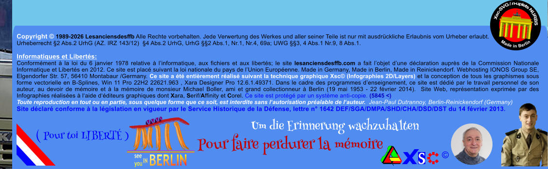 Copyright � 1989-2026 Lesanciensdesffb Alle Rechte vorbehalten. Jede Verwertung des Werkes und aller seiner Teile ist nur mit ausdr�ckliche Erlaubnis vom Urheber erlaubt. Urheberrecht �2 Abs.2 UrhG (AZ. IRZ 143/12)  �4 Abs.2 UrhG, UrhG ��2 Abs.1, Nr.1, Nr.4, 69a; UWG ��3, 4 Abs.1 Nr.9, 8 Abs.1.  Informatiques et Libert�s: Conform�ment � la loi du 6 janvier 1978 relative � l�informatique, aux fichiers et aux libert�s; le site lesanciensdesffb.com a fait l�objet d�une d�claration aupr�s de la Commission Nationale Informatique et Libert�s en 2012. Ce site est plac� suivant la loi nationale du pays de l�Union Europ�enne. Made in Germany, Made in Berlin, Made in Reinickendorf. Webhosting IONOS Group SE, Elgendorfer Str. 57, 56410 Montabaur /Germany. Ce site a �t� enti�rement r�alis� suivant la technique graphique Xsc� (Infographies 2D/Layers) et la conception de tous les graphismes sous forme vectorielle en B-Splines, Win 11 Pro 22H2 22621.963 , Xara Designer Pro 12.6.1.49371. Dans le cadre des programmes d�enseignement, ce site est d�di� par le travail personnel de son auteur, au devoir de m�moire et � la m�moire de monsieur Michael Boller, ami et grand collectionneur � Berlin (19 mai 1953 - 22 f�vrier 2014).  Site Web, repr�sentation exprim�e par des Infographies r�alis�es � l�aide d��diteurs graphiques dont Xara, Serif/Affinity et Corel. Ce site est prot�g� par un syst�me anti-copie. (5845 <) Toute reproduction en tout ou en partie, sous quelque forme que ce soit, est interdite sans l�autorisation pr�alable de l�auteur.  Jean-Paul Dutrannoy, Berlin-Reinickendorf (Germany) Site d�clar� conforme � la l�gislation en vigueur par le Service Historique de la D�fense, lettre n� 1642 DEF/SGA/DMPA/SHD/CHA/DSD/DST du 14 f�vrier 2013. Xsc-SVG / n-uplets NURBS           Made in Berlin � Um die Erinnerung wachzuhalten Pour faire perdurer la m�moire               ( Pour toi LIBERT� )