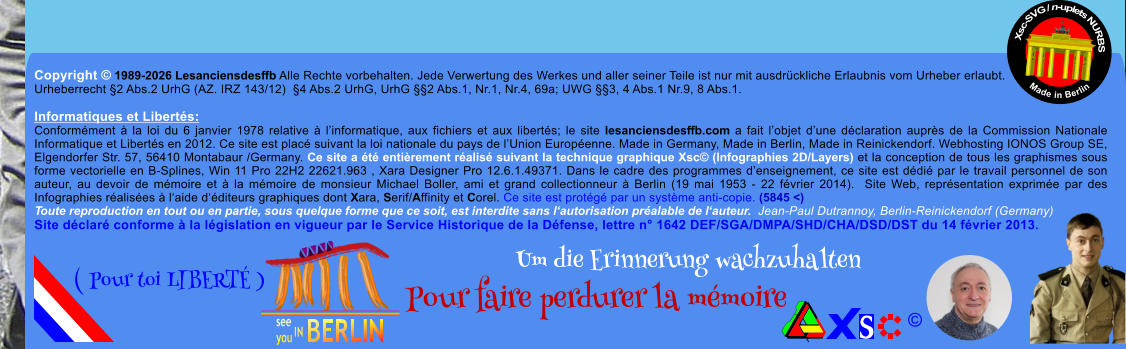 Copyright � 1989-2026 Lesanciensdesffb Alle Rechte vorbehalten. Jede Verwertung des Werkes und aller seiner Teile ist nur mit ausdr�ckliche Erlaubnis vom Urheber erlaubt. Urheberrecht �2 Abs.2 UrhG (AZ. IRZ 143/12)  �4 Abs.2 UrhG, UrhG ��2 Abs.1, Nr.1, Nr.4, 69a; UWG ��3, 4 Abs.1 Nr.9, 8 Abs.1.  Informatiques et Libert�s: Conform�ment � la loi du 6 janvier 1978 relative � l�informatique, aux fichiers et aux libert�s; le site lesanciensdesffb.com a fait l�objet d�une d�claration aupr�s de la Commission Nationale Informatique et Libert�s en 2012. Ce site est plac� suivant la loi nationale du pays de l�Union Europ�enne. Made in Germany, Made in Berlin, Made in Reinickendorf. Webhosting IONOS Group SE, Elgendorfer Str. 57, 56410 Montabaur /Germany. Ce site a �t� enti�rement r�alis� suivant la technique graphique Xsc� (Infographies 2D/Layers) et la conception de tous les graphismes sous forme vectorielle en B-Splines, Win 11 Pro 22H2 22621.963 , Xara Designer Pro 12.6.1.49371. Dans le cadre des programmes d�enseignement, ce site est d�di� par le travail personnel de son auteur, au devoir de m�moire et � la m�moire de monsieur Michael Boller, ami et grand collectionneur � Berlin (19 mai 1953 - 22 f�vrier 2014).  Site Web, repr�sentation exprim�e par des Infographies r�alis�es � l�aide d��diteurs graphiques dont Xara, Serif/Affinity et Corel. Ce site est prot�g� par un syst�me anti-copie. (5845 <) Toute reproduction en tout ou en partie, sous quelque forme que ce soit, est interdite sans l�autorisation pr�alable de l�auteur.  Jean-Paul Dutrannoy, Berlin-Reinickendorf (Germany) Site d�clar� conforme � la l�gislation en vigueur par le Service Historique de la D�fense, lettre n� 1642 DEF/SGA/DMPA/SHD/CHA/DSD/DST du 14 f�vrier 2013. Xsc-SVG / n-uplets NURBS           Made in Berlin � Um die Erinnerung wachzuhalten Pour faire perdurer la m�moire               ( Pour toi LIBERT� )