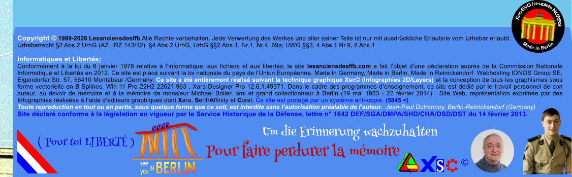 Copyright � 1989-2026 Lesanciensdesffb Alle Rechte vorbehalten. Jede Verwertung des Werkes und aller seiner Teile ist nur mit ausdr�ckliche Erlaubnis vom Urheber erlaubt. Urheberrecht �2 Abs.2 UrhG (AZ. IRZ 143/12)  �4 Abs.2 UrhG, UrhG ��2 Abs.1, Nr.1, Nr.4, 69a; UWG ��3, 4 Abs.1 Nr.9, 8 Abs.1.  Informatiques et Libert�s: Conform�ment � la loi du 6 janvier 1978 relative � l�informatique, aux fichiers et aux libert�s; le site lesanciensdesffb.com a fait l�objet d�une d�claration aupr�s de la Commission Nationale Informatique et Libert�s en 2012. Ce site est plac� suivant la loi nationale du pays de l�Union Europ�enne. Made in Germany, Made in Berlin, Made in Reinickendorf. Webhosting IONOS Group SE, Elgendorfer Str. 57, 56410 Montabaur /Germany. Ce site a �t� enti�rement r�alis� suivant la technique graphique Xsc� (Infographies 2D/Layers) et la conception de tous les graphismes sous forme vectorielle en B-Splines, Win 11 Pro 22H2 22621.963 , Xara Designer Pro 12.6.1.49371. Dans le cadre des programmes d�enseignement, ce site est d�di� par le travail personnel de son auteur, au devoir de m�moire et � la m�moire de monsieur Michael Boller, ami et grand collectionneur � Berlin (19 mai 1953 - 22 f�vrier 2014).  Site Web, repr�sentation exprim�e par des Infographies r�alis�es � l�aide d��diteurs graphiques dont Xara, Serif/Affinity et Corel. Ce site est prot�g� par un syst�me anti-copie. (5845 <) Toute reproduction en tout ou en partie, sous quelque forme que ce soit, est interdite sans l�autorisation pr�alable de l�auteur.  Jean-Paul Dutrannoy, Berlin-Reinickendorf (Germany) Site d�clar� conforme � la l�gislation en vigueur par le Service Historique de la D�fense, lettre n� 1642 DEF/SGA/DMPA/SHD/CHA/DSD/DST du 14 f�vrier 2013. Xsc-SVG / n-uplets NURBS           Made in Berlin � Um die Erinnerung wachzuhalten Pour faire perdurer la m�moire               ( Pour toi LIBERT� )