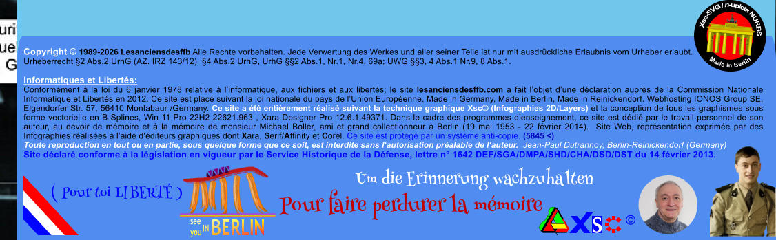 Copyright � 1989-2026 Lesanciensdesffb Alle Rechte vorbehalten. Jede Verwertung des Werkes und aller seiner Teile ist nur mit ausdr�ckliche Erlaubnis vom Urheber erlaubt. Urheberrecht �2 Abs.2 UrhG (AZ. IRZ 143/12)  �4 Abs.2 UrhG, UrhG ��2 Abs.1, Nr.1, Nr.4, 69a; UWG ��3, 4 Abs.1 Nr.9, 8 Abs.1.  Informatiques et Libert�s: Conform�ment � la loi du 6 janvier 1978 relative � l�informatique, aux fichiers et aux libert�s; le site lesanciensdesffb.com a fait l�objet d�une d�claration aupr�s de la Commission Nationale Informatique et Libert�s en 2012. Ce site est plac� suivant la loi nationale du pays de l�Union Europ�enne. Made in Germany, Made in Berlin, Made in Reinickendorf. Webhosting IONOS Group SE, Elgendorfer Str. 57, 56410 Montabaur /Germany. Ce site a �t� enti�rement r�alis� suivant la technique graphique Xsc� (Infographies 2D/Layers) et la conception de tous les graphismes sous forme vectorielle en B-Splines, Win 11 Pro 22H2 22621.963 , Xara Designer Pro 12.6.1.49371. Dans le cadre des programmes d�enseignement, ce site est d�di� par le travail personnel de son auteur, au devoir de m�moire et � la m�moire de monsieur Michael Boller, ami et grand collectionneur � Berlin (19 mai 1953 - 22 f�vrier 2014).  Site Web, repr�sentation exprim�e par des Infographies r�alis�es � l�aide d��diteurs graphiques dont Xara, Serif/Affinity et Corel. Ce site est prot�g� par un syst�me anti-copie. (5845 <) Toute reproduction en tout ou en partie, sous quelque forme que ce soit, est interdite sans l�autorisation pr�alable de l�auteur.  Jean-Paul Dutrannoy, Berlin-Reinickendorf (Germany) Site d�clar� conforme � la l�gislation en vigueur par le Service Historique de la D�fense, lettre n� 1642 DEF/SGA/DMPA/SHD/CHA/DSD/DST du 14 f�vrier 2013. Xsc-SVG / n-uplets NURBS           Made in Berlin � Um die Erinnerung wachzuhalten Pour faire perdurer la m�moire               ( Pour toi LIBERT� )