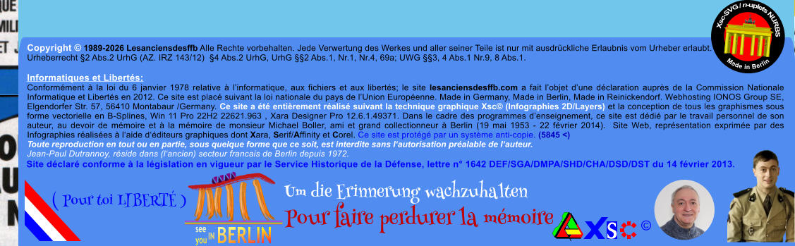 Copyright � 1989-2026 Lesanciensdesffb Alle Rechte vorbehalten. Jede Verwertung des Werkes und aller seiner Teile ist nur mit ausdr�ckliche Erlaubnis vom Urheber erlaubt. Urheberrecht �2 Abs.2 UrhG (AZ. IRZ 143/12)  �4 Abs.2 UrhG, UrhG ��2 Abs.1, Nr.1, Nr.4, 69a; UWG ��3, 4 Abs.1 Nr.9, 8 Abs.1.  Informatiques et Libert�s: Conform�ment � la loi du 6 janvier 1978 relative � l�informatique, aux fichiers et aux libert�s; le site lesanciensdesffb.com a fait l�objet d�une d�claration aupr�s de la Commission Nationale Informatique et Libert�s en 2012. Ce site est plac� suivant la loi nationale du pays de l�Union Europ�enne. Made in Germany, Made in Berlin, Made in Reinickendorf. Webhosting IONOS Group SE, Elgendorfer Str. 57, 56410 Montabaur /Germany. Ce site a �t� enti�rement r�alis� suivant la technique graphique Xsc� (Infographies 2D/Layers) et la conception de tous les graphismes sous forme vectorielle en B-Splines, Win 11 Pro 22H2 22621.963 , Xara Designer Pro 12.6.1.49371. Dans le cadre des programmes d�enseignement, ce site est d�di� par le travail personnel de son auteur, au devoir de m�moire et � la m�moire de monsieur Michael Boller, ami et grand collectionneur � Berlin (19 mai 1953 - 22 f�vrier 2014).  Site Web, repr�sentation exprim�e par des Infographies r�alis�es � l�aide d��diteurs graphiques dont Xara, Serif/Affinity et Corel. Ce site est prot�g� par un syst�me anti-copie. (5845 <) Toute reproduction en tout ou en partie, sous quelque forme que ce soit, est interdite sans l�autorisation pr�alable de l�auteur.   Jean-Paul Dutrannoy, r�side dans (l�ancien) secteur francais de Berlin depuis 1972. Xsc-SVG / n-uplets NURBS           Made in Berlin � Um die Erinnerung wachzuhalten Pour faire perdurer la m�moire               ( Pour toi LIBERT� ) Site d�clar� conforme � la l�gislation en vigueur par le Service Historique de la D�fense, lettre n� 1642 DEF/SGA/DMPA/SHD/CHA/DSD/DST du 14 f�vrier 2013.