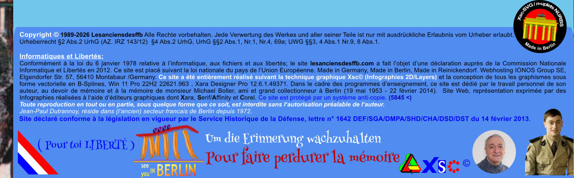 Copyright � 1989-2026 Lesanciensdesffb Alle Rechte vorbehalten. Jede Verwertung des Werkes und aller seiner Teile ist nur mit ausdr�ckliche Erlaubnis vom Urheber erlaubt. Urheberrecht �2 Abs.2 UrhG (AZ. IRZ 143/12)  �4 Abs.2 UrhG, UrhG ��2 Abs.1, Nr.1, Nr.4, 69a; UWG ��3, 4 Abs.1 Nr.9, 8 Abs.1.  Informatiques et Libert�s: Conform�ment � la loi du 6 janvier 1978 relative � l�informatique, aux fichiers et aux libert�s; le site lesanciensdesffb.com a fait l�objet d�une d�claration aupr�s de la Commission Nationale Informatique et Libert�s en 2012. Ce site est plac� suivant la loi nationale du pays de l�Union Europ�enne. Made in Germany, Made in Berlin, Made in Reinickendorf. Webhosting IONOS Group SE, Elgendorfer Str. 57, 56410 Montabaur /Germany. Ce site a �t� enti�rement r�alis� suivant la technique graphique Xsc� (Infographies 2D/Layers) et la conception de tous les graphismes sous forme vectorielle en B-Splines, Win 11 Pro 22H2 22621.963 , Xara Designer Pro 12.6.1.49371. Dans le cadre des programmes d�enseignement, ce site est d�di� par le travail personnel de son auteur, au devoir de m�moire et � la m�moire de monsieur Michael Boller, ami et grand collectionneur � Berlin (19 mai 1953 - 22 f�vrier 2014).  Site Web, repr�sentation exprim�e par des Infographies r�alis�es � l�aide d��diteurs graphiques dont Xara, Serif/Affinity et Corel. Ce site est prot�g� par un syst�me anti-copie. (5845 <) Toute reproduction en tout ou en partie, sous quelque forme que ce soit, est interdite sans l�autorisation pr�alable de l�auteur.   Jean-Paul Dutrannoy, r�side dans (l�ancien) secteur francais de Berlin depuis 1972. Xsc-SVG / n-uplets NURBS           Made in Berlin � Um die Erinnerung wachzuhalten Pour faire perdurer la m�moire               ( Pour toi LIBERT� ) Site d�clar� conforme � la l�gislation en vigueur par le Service Historique de la D�fense, lettre n� 1642 DEF/SGA/DMPA/SHD/CHA/DSD/DST du 14 f�vrier 2013.