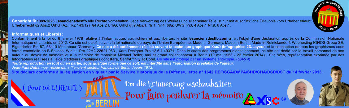 Copyright � 1989-2026 Lesanciensdesffb Alle Rechte vorbehalten. Jede Verwertung des Werkes und aller seiner Teile ist nur mit ausdr�ckliche Erlaubnis vom Urheber erlaubt. Urheberrecht �2 Abs.2 UrhG (AZ. IRZ 143/12)  �4 Abs.2 UrhG, UrhG ��2 Abs.1, Nr.1, Nr.4, 69a; UWG ��3, 4 Abs.1 Nr.9, 8 Abs.1.  Informatiques et Libert�s: Conform�ment � la loi du 6 janvier 1978 relative � l�informatique, aux fichiers et aux libert�s; le site lesanciensdesffb.com a fait l�objet d�une d�claration aupr�s de la Commission Nationale Informatique et Libert�s en 2012. Ce site est plac� suivant la loi nationale du pays de l�Union Europ�enne. Made in Germany, Made in Berlin, Made in Reinickendorf. Webhosting IONOS Group SE, Elgendorfer Str. 57, 56410 Montabaur /Germany. Ce site a �t� enti�rement r�alis� suivant la technique graphique Xsc� (Infographies 2D/Layers) et la conception de tous les graphismes sous forme vectorielle en B-Splines, Win 11 Pro 22H2 22621.963 , Xara Designer Pro 12.6.1.49371. Dans le cadre des programmes d�enseignement, ce site est d�di� par le travail personnel de son auteur, au devoir de m�moire et � la m�moire de monsieur Michael Boller, ami et grand collectionneur � Berlin (19 mai 1953 - 22 f�vrier 2014).  Site Web, repr�sentation exprim�e par des Infographies r�alis�es � l�aide d��diteurs graphiques dont Xara, Serif/Affinity et Corel. Ce site est prot�g� par un syst�me anti-copie. (5845 <) Toute reproduction en tout ou en partie, sous quelque forme que ce soit, est interdite sans l�autorisation pr�alable de l�auteur.   Jean-Paul Dutrannoy, r�side dans (l�ancien) secteur francais de Berlin depuis 1972. Xsc-SVG / n-uplets NURBS           Made in Berlin � Um die Erinnerung wachzuhalten Pour faire perdurer la m�moire               ( Pour toi LIBERT� ) Site d�clar� conforme � la l�gislation en vigueur par le Service Historique de la D�fense, lettre n� 1642 DEF/SGA/DMPA/SHD/CHA/DSD/DST du 14 f�vrier 2013.