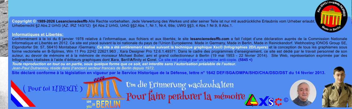 Copyright � 1989-2026 Lesanciensdesffb Alle Rechte vorbehalten. Jede Verwertung des Werkes und aller seiner Teile ist nur mit ausdr�ckliche Erlaubnis vom Urheber erlaubt. Urheberrecht �2 Abs.2 UrhG (AZ. IRZ 143/12)  �4 Abs.2 UrhG, UrhG ��2 Abs.1, Nr.1, Nr.4, 69a; UWG ��3, 4 Abs.1 Nr.9, 8 Abs.1.  Informatiques et Libert�s: Conform�ment � la loi du 6 janvier 1978 relative � l�informatique, aux fichiers et aux libert�s; le site lesanciensdesffb.com a fait l�objet d�une d�claration aupr�s de la Commission Nationale Informatique et Libert�s en 2012. Ce site est plac� suivant la loi nationale du pays de l�Union Europ�enne. Made in Germany, Made in Berlin, Made in Reinickendorf. Webhosting IONOS Group SE, Elgendorfer Str. 57, 56410 Montabaur /Germany. Ce site a �t� enti�rement r�alis� suivant la technique graphique Xsc� (Infographies 2D/Layers) et la conception de tous les graphismes sous forme vectorielle en B-Splines, Win 11 Pro 22H2 22621.963 , Xara Designer Pro 12.6.1.49371. Dans le cadre des programmes d�enseignement, ce site est d�di� par le travail personnel de son auteur, au devoir de m�moire et � la m�moire de monsieur Michael Boller, ami et grand collectionneur � Berlin (19 mai 1953 - 22 f�vrier 2014).  Site Web, repr�sentation exprim�e par des Infographies r�alis�es � l�aide d��diteurs graphiques dont Xara, Serif/Affinity et Corel. Ce site est prot�g� par un syst�me anti-copie. (5845 <) Toute reproduction en tout ou en partie, sous quelque forme que ce soit, est interdite sans l�autorisation pr�alable de l�auteur.   Jean-Paul Dutrannoy, r�side dans (l�ancien) secteur francais de Berlin depuis 1972. Xsc-SVG / n-uplets NURBS           Made in Berlin � Um die Erinnerung wachzuhalten Pour faire perdurer la m�moire               ( Pour toi LIBERT� ) Site d�clar� conforme � la l�gislation en vigueur par le Service Historique de la D�fense, lettre n� 1642 DEF/SGA/DMPA/SHD/CHA/DSD/DST du 14 f�vrier 2013.