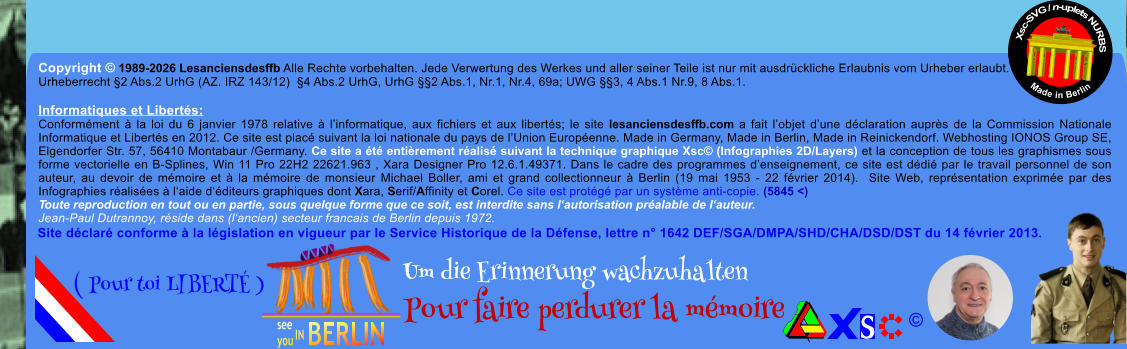 Copyright � 1989-2026 Lesanciensdesffb Alle Rechte vorbehalten. Jede Verwertung des Werkes und aller seiner Teile ist nur mit ausdr�ckliche Erlaubnis vom Urheber erlaubt. Urheberrecht �2 Abs.2 UrhG (AZ. IRZ 143/12)  �4 Abs.2 UrhG, UrhG ��2 Abs.1, Nr.1, Nr.4, 69a; UWG ��3, 4 Abs.1 Nr.9, 8 Abs.1.  Informatiques et Libert�s: Conform�ment � la loi du 6 janvier 1978 relative � l�informatique, aux fichiers et aux libert�s; le site lesanciensdesffb.com a fait l�objet d�une d�claration aupr�s de la Commission Nationale Informatique et Libert�s en 2012. Ce site est plac� suivant la loi nationale du pays de l�Union Europ�enne. Made in Germany, Made in Berlin, Made in Reinickendorf. Webhosting IONOS Group SE, Elgendorfer Str. 57, 56410 Montabaur /Germany. Ce site a �t� enti�rement r�alis� suivant la technique graphique Xsc� (Infographies 2D/Layers) et la conception de tous les graphismes sous forme vectorielle en B-Splines, Win 11 Pro 22H2 22621.963 , Xara Designer Pro 12.6.1.49371. Dans le cadre des programmes d�enseignement, ce site est d�di� par le travail personnel de son auteur, au devoir de m�moire et � la m�moire de monsieur Michael Boller, ami et grand collectionneur � Berlin (19 mai 1953 - 22 f�vrier 2014).  Site Web, repr�sentation exprim�e par des Infographies r�alis�es � l�aide d��diteurs graphiques dont Xara, Serif/Affinity et Corel. Ce site est prot�g� par un syst�me anti-copie. (5845 <) Toute reproduction en tout ou en partie, sous quelque forme que ce soit, est interdite sans l�autorisation pr�alable de l�auteur.   Jean-Paul Dutrannoy, r�side dans (l�ancien) secteur francais de Berlin depuis 1972. Xsc-SVG / n-uplets NURBS           Made in Berlin � Um die Erinnerung wachzuhalten Pour faire perdurer la m�moire               ( Pour toi LIBERT� ) Site d�clar� conforme � la l�gislation en vigueur par le Service Historique de la D�fense, lettre n� 1642 DEF/SGA/DMPA/SHD/CHA/DSD/DST du 14 f�vrier 2013.