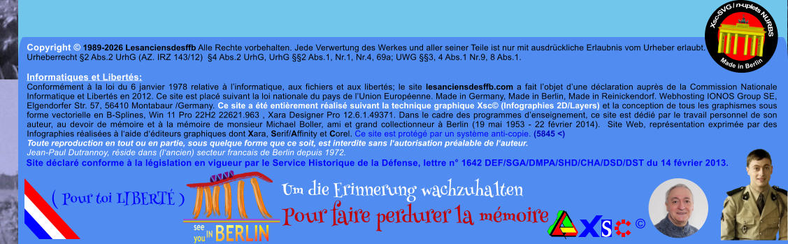 Copyright � 1989-2026 Lesanciensdesffb Alle Rechte vorbehalten. Jede Verwertung des Werkes und aller seiner Teile ist nur mit ausdr�ckliche Erlaubnis vom Urheber erlaubt. Urheberrecht �2 Abs.2 UrhG (AZ. IRZ 143/12)  �4 Abs.2 UrhG, UrhG ��2 Abs.1, Nr.1, Nr.4, 69a; UWG ��3, 4 Abs.1 Nr.9, 8 Abs.1.  Informatiques et Libert�s: Conform�ment � la loi du 6 janvier 1978 relative � l�informatique, aux fichiers et aux libert�s; le site lesanciensdesffb.com a fait l�objet d�une d�claration aupr�s de la Commission Nationale Informatique et Libert�s en 2012. Ce site est plac� suivant la loi nationale du pays de l�Union Europ�enne. Made in Germany, Made in Berlin, Made in Reinickendorf. Webhosting IONOS Group SE, Elgendorfer Str. 57, 56410 Montabaur /Germany. Ce site a �t� enti�rement r�alis� suivant la technique graphique Xsc� (Infographies 2D/Layers) et la conception de tous les graphismes sous forme vectorielle en B-Splines, Win 11 Pro 22H2 22621.963 , Xara Designer Pro 12.6.1.49371. Dans le cadre des programmes d�enseignement, ce site est d�di� par le travail personnel de son auteur, au devoir de m�moire et � la m�moire de monsieur Michael Boller, ami et grand collectionneur � Berlin (19 mai 1953 - 22 f�vrier 2014).  Site Web, repr�sentation exprim�e par des Infographies r�alis�es � l�aide d��diteurs graphiques dont Xara, Serif/Affinity et Corel. Ce site est prot�g� par un syst�me anti-copie. (5845 <) Toute reproduction en tout ou en partie, sous quelque forme que ce soit, est interdite sans l�autorisation pr�alable de l�auteur.   Jean-Paul Dutrannoy, r�side dans (l�ancien) secteur francais de Berlin depuis 1972. Xsc-SVG / n-uplets NURBS           Made in Berlin � Um die Erinnerung wachzuhalten Pour faire perdurer la m�moire               ( Pour toi LIBERT� ) Site d�clar� conforme � la l�gislation en vigueur par le Service Historique de la D�fense, lettre n� 1642 DEF/SGA/DMPA/SHD/CHA/DSD/DST du 14 f�vrier 2013.