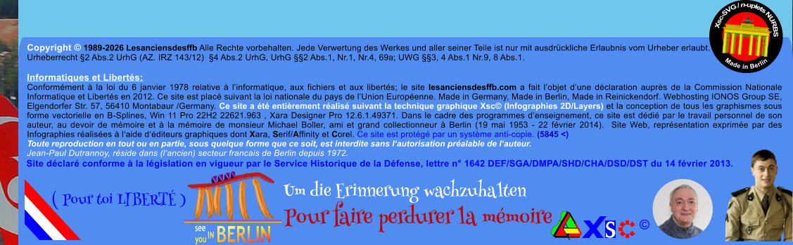 Copyright � 1989-2026 Lesanciensdesffb Alle Rechte vorbehalten. Jede Verwertung des Werkes und aller seiner Teile ist nur mit ausdr�ckliche Erlaubnis vom Urheber erlaubt. Urheberrecht �2 Abs.2 UrhG (AZ. IRZ 143/12)  �4 Abs.2 UrhG, UrhG ��2 Abs.1, Nr.1, Nr.4, 69a; UWG ��3, 4 Abs.1 Nr.9, 8 Abs.1.  Informatiques et Libert�s: Conform�ment � la loi du 6 janvier 1978 relative � l�informatique, aux fichiers et aux libert�s; le site lesanciensdesffb.com a fait l�objet d�une d�claration aupr�s de la Commission Nationale Informatique et Libert�s en 2012. Ce site est plac� suivant la loi nationale du pays de l�Union Europ�enne. Made in Germany, Made in Berlin, Made in Reinickendorf. Webhosting IONOS Group SE, Elgendorfer Str. 57, 56410 Montabaur /Germany. Ce site a �t� enti�rement r�alis� suivant la technique graphique Xsc� (Infographies 2D/Layers) et la conception de tous les graphismes sous forme vectorielle en B-Splines, Win 11 Pro 22H2 22621.963 , Xara Designer Pro 12.6.1.49371. Dans le cadre des programmes d�enseignement, ce site est d�di� par le travail personnel de son auteur, au devoir de m�moire et � la m�moire de monsieur Michael Boller, ami et grand collectionneur � Berlin (19 mai 1953 - 22 f�vrier 2014).  Site Web, repr�sentation exprim�e par des Infographies r�alis�es � l�aide d��diteurs graphiques dont Xara, Serif/Affinity et Corel. Ce site est prot�g� par un syst�me anti-copie. (5845 <) Toute reproduction en tout ou en partie, sous quelque forme que ce soit, est interdite sans l�autorisation pr�alable de l�auteur.   Jean-Paul Dutrannoy, r�side dans (l�ancien) secteur francais de Berlin depuis 1972. Xsc-SVG / n-uplets NURBS           Made in Berlin � Um die Erinnerung wachzuhalten Pour faire perdurer la m�moire               ( Pour toi LIBERT� ) Site d�clar� conforme � la l�gislation en vigueur par le Service Historique de la D�fense, lettre n� 1642 DEF/SGA/DMPA/SHD/CHA/DSD/DST du 14 f�vrier 2013.