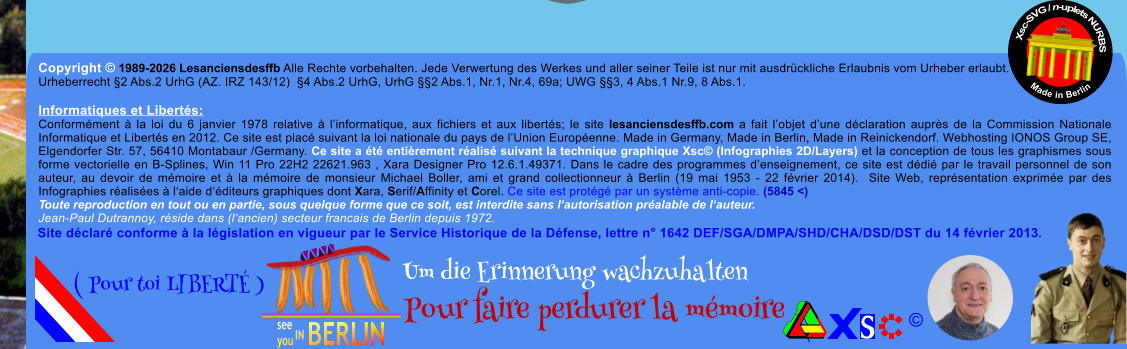 Copyright � 1989-2026 Lesanciensdesffb Alle Rechte vorbehalten. Jede Verwertung des Werkes und aller seiner Teile ist nur mit ausdr�ckliche Erlaubnis vom Urheber erlaubt. Urheberrecht �2 Abs.2 UrhG (AZ. IRZ 143/12)  �4 Abs.2 UrhG, UrhG ��2 Abs.1, Nr.1, Nr.4, 69a; UWG ��3, 4 Abs.1 Nr.9, 8 Abs.1.  Informatiques et Libert�s: Conform�ment � la loi du 6 janvier 1978 relative � l�informatique, aux fichiers et aux libert�s; le site lesanciensdesffb.com a fait l�objet d�une d�claration aupr�s de la Commission Nationale Informatique et Libert�s en 2012. Ce site est plac� suivant la loi nationale du pays de l�Union Europ�enne. Made in Germany, Made in Berlin, Made in Reinickendorf. Webhosting IONOS Group SE, Elgendorfer Str. 57, 56410 Montabaur /Germany. Ce site a �t� enti�rement r�alis� suivant la technique graphique Xsc� (Infographies 2D/Layers) et la conception de tous les graphismes sous forme vectorielle en B-Splines, Win 11 Pro 22H2 22621.963 , Xara Designer Pro 12.6.1.49371. Dans le cadre des programmes d�enseignement, ce site est d�di� par le travail personnel de son auteur, au devoir de m�moire et � la m�moire de monsieur Michael Boller, ami et grand collectionneur � Berlin (19 mai 1953 - 22 f�vrier 2014).  Site Web, repr�sentation exprim�e par des Infographies r�alis�es � l�aide d��diteurs graphiques dont Xara, Serif/Affinity et Corel. Ce site est prot�g� par un syst�me anti-copie. (5845 <) Toute reproduction en tout ou en partie, sous quelque forme que ce soit, est interdite sans l�autorisation pr�alable de l�auteur.   Jean-Paul Dutrannoy, r�side dans (l�ancien) secteur francais de Berlin depuis 1972. Xsc-SVG / n-uplets NURBS           Made in Berlin � Um die Erinnerung wachzuhalten Pour faire perdurer la m�moire               ( Pour toi LIBERT� ) Site d�clar� conforme � la l�gislation en vigueur par le Service Historique de la D�fense, lettre n� 1642 DEF/SGA/DMPA/SHD/CHA/DSD/DST du 14 f�vrier 2013.