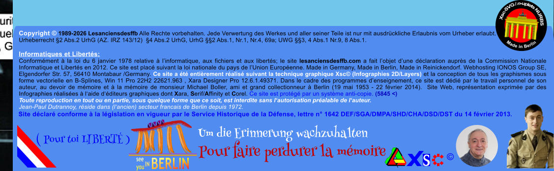 Copyright � 1989-2026 Lesanciensdesffb Alle Rechte vorbehalten. Jede Verwertung des Werkes und aller seiner Teile ist nur mit ausdr�ckliche Erlaubnis vom Urheber erlaubt. Urheberrecht �2 Abs.2 UrhG (AZ. IRZ 143/12)  �4 Abs.2 UrhG, UrhG ��2 Abs.1, Nr.1, Nr.4, 69a; UWG ��3, 4 Abs.1 Nr.9, 8 Abs.1.  Informatiques et Libert�s: Conform�ment � la loi du 6 janvier 1978 relative � l�informatique, aux fichiers et aux libert�s; le site lesanciensdesffb.com a fait l�objet d�une d�claration aupr�s de la Commission Nationale Informatique et Libert�s en 2012. Ce site est plac� suivant la loi nationale du pays de l�Union Europ�enne. Made in Germany, Made in Berlin, Made in Reinickendorf. Webhosting IONOS Group SE, Elgendorfer Str. 57, 56410 Montabaur /Germany. Ce site a �t� enti�rement r�alis� suivant la technique graphique Xsc� (Infographies 2D/Layers) et la conception de tous les graphismes sous forme vectorielle en B-Splines, Win 11 Pro 22H2 22621.963 , Xara Designer Pro 12.6.1.49371. Dans le cadre des programmes d�enseignement, ce site est d�di� par le travail personnel de son auteur, au devoir de m�moire et � la m�moire de monsieur Michael Boller, ami et grand collectionneur � Berlin (19 mai 1953 - 22 f�vrier 2014).  Site Web, repr�sentation exprim�e par des Infographies r�alis�es � l�aide d��diteurs graphiques dont Xara, Serif/Affinity et Corel. Ce site est prot�g� par un syst�me anti-copie. (5845 <) Toute reproduction en tout ou en partie, sous quelque forme que ce soit, est interdite sans l�autorisation pr�alable de l�auteur.   Jean-Paul Dutrannoy, r�side dans (l�ancien) secteur francais de Berlin depuis 1972. Xsc-SVG / n-uplets NURBS           Made in Berlin � Um die Erinnerung wachzuhalten Pour faire perdurer la m�moire               ( Pour toi LIBERT� ) Site d�clar� conforme � la l�gislation en vigueur par le Service Historique de la D�fense, lettre n� 1642 DEF/SGA/DMPA/SHD/CHA/DSD/DST du 14 f�vrier 2013.