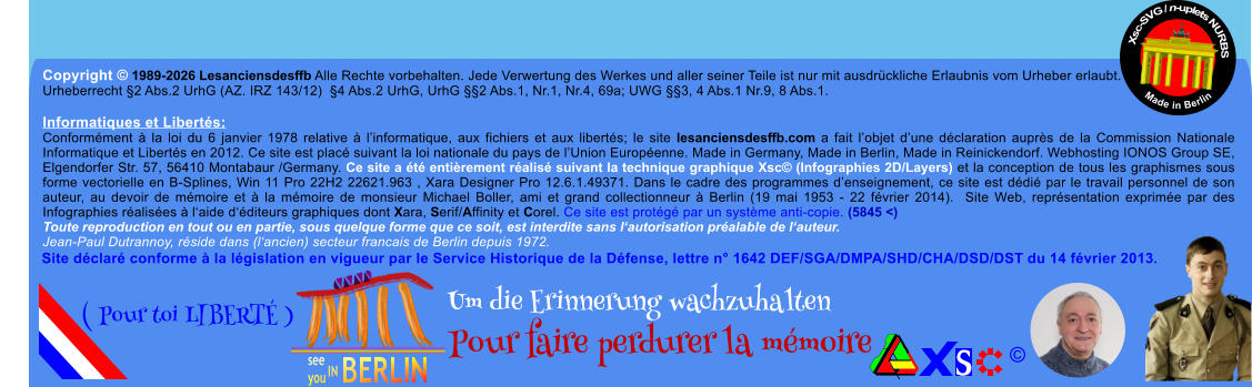 Copyright � 1989-2026 Lesanciensdesffb Alle Rechte vorbehalten. Jede Verwertung des Werkes und aller seiner Teile ist nur mit ausdr�ckliche Erlaubnis vom Urheber erlaubt. Urheberrecht �2 Abs.2 UrhG (AZ. IRZ 143/12)  �4 Abs.2 UrhG, UrhG ��2 Abs.1, Nr.1, Nr.4, 69a; UWG ��3, 4 Abs.1 Nr.9, 8 Abs.1.  Informatiques et Libert�s: Conform�ment � la loi du 6 janvier 1978 relative � l�informatique, aux fichiers et aux libert�s; le site lesanciensdesffb.com a fait l�objet d�une d�claration aupr�s de la Commission Nationale Informatique et Libert�s en 2012. Ce site est plac� suivant la loi nationale du pays de l�Union Europ�enne. Made in Germany, Made in Berlin, Made in Reinickendorf. Webhosting IONOS Group SE, Elgendorfer Str. 57, 56410 Montabaur /Germany. Ce site a �t� enti�rement r�alis� suivant la technique graphique Xsc� (Infographies 2D/Layers) et la conception de tous les graphismes sous forme vectorielle en B-Splines, Win 11 Pro 22H2 22621.963 , Xara Designer Pro 12.6.1.49371. Dans le cadre des programmes d�enseignement, ce site est d�di� par le travail personnel de son auteur, au devoir de m�moire et � la m�moire de monsieur Michael Boller, ami et grand collectionneur � Berlin (19 mai 1953 - 22 f�vrier 2014).  Site Web, repr�sentation exprim�e par des Infographies r�alis�es � l�aide d��diteurs graphiques dont Xara, Serif/Affinity et Corel. Ce site est prot�g� par un syst�me anti-copie. (5845 <) Toute reproduction en tout ou en partie, sous quelque forme que ce soit, est interdite sans l�autorisation pr�alable de l�auteur.   Jean-Paul Dutrannoy, r�side dans (l�ancien) secteur francais de Berlin depuis 1972. Xsc-SVG / n-uplets NURBS           Made in Berlin � Um die Erinnerung wachzuhalten Pour faire perdurer la m�moire               ( Pour toi LIBERT� ) Site d�clar� conforme � la l�gislation en vigueur par le Service Historique de la D�fense, lettre n� 1642 DEF/SGA/DMPA/SHD/CHA/DSD/DST du 14 f�vrier 2013.