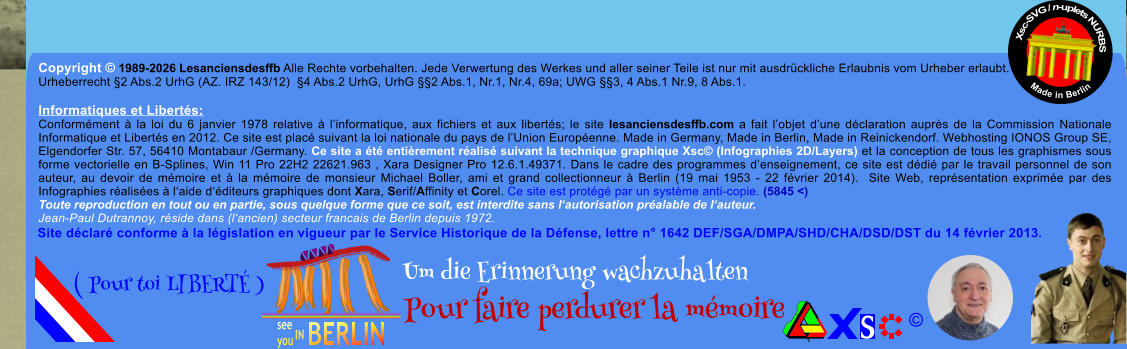 Copyright � 1989-2026 Lesanciensdesffb Alle Rechte vorbehalten. Jede Verwertung des Werkes und aller seiner Teile ist nur mit ausdr�ckliche Erlaubnis vom Urheber erlaubt. Urheberrecht �2 Abs.2 UrhG (AZ. IRZ 143/12)  �4 Abs.2 UrhG, UrhG ��2 Abs.1, Nr.1, Nr.4, 69a; UWG ��3, 4 Abs.1 Nr.9, 8 Abs.1.  Informatiques et Libert�s: Conform�ment � la loi du 6 janvier 1978 relative � l�informatique, aux fichiers et aux libert�s; le site lesanciensdesffb.com a fait l�objet d�une d�claration aupr�s de la Commission Nationale Informatique et Libert�s en 2012. Ce site est plac� suivant la loi nationale du pays de l�Union Europ�enne. Made in Germany, Made in Berlin, Made in Reinickendorf. Webhosting IONOS Group SE, Elgendorfer Str. 57, 56410 Montabaur /Germany. Ce site a �t� enti�rement r�alis� suivant la technique graphique Xsc� (Infographies 2D/Layers) et la conception de tous les graphismes sous forme vectorielle en B-Splines, Win 11 Pro 22H2 22621.963 , Xara Designer Pro 12.6.1.49371. Dans le cadre des programmes d�enseignement, ce site est d�di� par le travail personnel de son auteur, au devoir de m�moire et � la m�moire de monsieur Michael Boller, ami et grand collectionneur � Berlin (19 mai 1953 - 22 f�vrier 2014).  Site Web, repr�sentation exprim�e par des Infographies r�alis�es � l�aide d��diteurs graphiques dont Xara, Serif/Affinity et Corel. Ce site est prot�g� par un syst�me anti-copie. (5845 <) Toute reproduction en tout ou en partie, sous quelque forme que ce soit, est interdite sans l�autorisation pr�alable de l�auteur.   Jean-Paul Dutrannoy, r�side dans (l�ancien) secteur francais de Berlin depuis 1972. Xsc-SVG / n-uplets NURBS           Made in Berlin � Um die Erinnerung wachzuhalten Pour faire perdurer la m�moire               ( Pour toi LIBERT� ) Site d�clar� conforme � la l�gislation en vigueur par le Service Historique de la D�fense, lettre n� 1642 DEF/SGA/DMPA/SHD/CHA/DSD/DST du 14 f�vrier 2013.