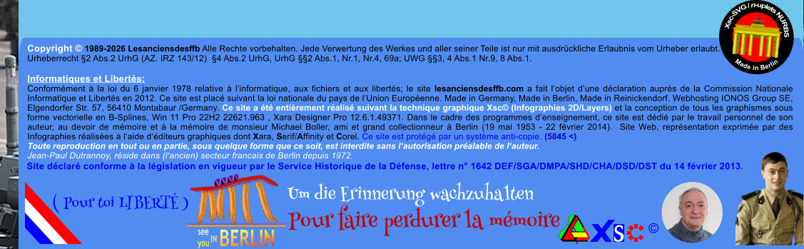 Copyright � 1989-2026 Lesanciensdesffb Alle Rechte vorbehalten. Jede Verwertung des Werkes und aller seiner Teile ist nur mit ausdr�ckliche Erlaubnis vom Urheber erlaubt. Urheberrecht �2 Abs.2 UrhG (AZ. IRZ 143/12)  �4 Abs.2 UrhG, UrhG ��2 Abs.1, Nr.1, Nr.4, 69a; UWG ��3, 4 Abs.1 Nr.9, 8 Abs.1.  Informatiques et Libert�s: Conform�ment � la loi du 6 janvier 1978 relative � l�informatique, aux fichiers et aux libert�s; le site lesanciensdesffb.com a fait l�objet d�une d�claration aupr�s de la Commission Nationale Informatique et Libert�s en 2012. Ce site est plac� suivant la loi nationale du pays de l�Union Europ�enne. Made in Germany, Made in Berlin, Made in Reinickendorf. Webhosting IONOS Group SE, Elgendorfer Str. 57, 56410 Montabaur /Germany. Ce site a �t� enti�rement r�alis� suivant la technique graphique Xsc� (Infographies 2D/Layers) et la conception de tous les graphismes sous forme vectorielle en B-Splines, Win 11 Pro 22H2 22621.963 , Xara Designer Pro 12.6.1.49371. Dans le cadre des programmes d�enseignement, ce site est d�di� par le travail personnel de son auteur, au devoir de m�moire et � la m�moire de monsieur Michael Boller, ami et grand collectionneur � Berlin (19 mai 1953 - 22 f�vrier 2014).  Site Web, repr�sentation exprim�e par des Infographies r�alis�es � l�aide d��diteurs graphiques dont Xara, Serif/Affinity et Corel. Ce site est prot�g� par un syst�me anti-copie. (5845 <) Toute reproduction en tout ou en partie, sous quelque forme que ce soit, est interdite sans l�autorisation pr�alable de l�auteur.   Jean-Paul Dutrannoy, r�side dans (l�ancien) secteur francais de Berlin depuis 1972. Xsc-SVG / n-uplets NURBS           Made in Berlin � Um die Erinnerung wachzuhalten Pour faire perdurer la m�moire               ( Pour toi LIBERT� ) Site d�clar� conforme � la l�gislation en vigueur par le Service Historique de la D�fense, lettre n� 1642 DEF/SGA/DMPA/SHD/CHA/DSD/DST du 14 f�vrier 2013.