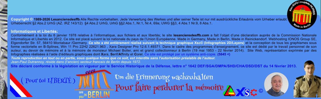 Copyright � 1989-2026 Lesanciensdesffb Alle Rechte vorbehalten. Jede Verwertung des Werkes und aller seiner Teile ist nur mit ausdr�ckliche Erlaubnis vom Urheber erlaubt. Urheberrecht �2 Abs.2 UrhG (AZ. IRZ 143/12)  �4 Abs.2 UrhG, UrhG ��2 Abs.1, Nr.1, Nr.4, 69a; UWG ��3, 4 Abs.1 Nr.9, 8 Abs.1.  Informatiques et Libert�s: Conform�ment � la loi du 6 janvier 1978 relative � l�informatique, aux fichiers et aux libert�s; le site lesanciensdesffb.com a fait l�objet d�une d�claration aupr�s de la Commission Nationale Informatique et Libert�s en 2012. Ce site est plac� suivant la loi nationale du pays de l�Union Europ�enne. Made in Germany, Made in Berlin, Made in Reinickendorf. Webhosting IONOS Group SE, Elgendorfer Str. 57, 56410 Montabaur /Germany. Ce site a �t� enti�rement r�alis� suivant la technique graphique Xsc� (Infographies 2D/Layers) et la conception de tous les graphismes sous forme vectorielle en B-Splines, Win 11 Pro 22H2 22621.963 , Xara Designer Pro 12.6.1.49371. Dans le cadre des programmes d�enseignement, ce site est d�di� par le travail personnel de son auteur, au devoir de m�moire et � la m�moire de monsieur Michael Boller, ami et grand collectionneur � Berlin (19 mai 1953 - 22 f�vrier 2014).  Site Web, repr�sentation exprim�e par des Infographies r�alis�es � l�aide d��diteurs graphiques dont Xara, Serif/Affinity et Corel. Ce site est prot�g� par un syst�me anti-copie. (5845 <) Toute reproduction en tout ou en partie, sous quelque forme que ce soit, est interdite sans l�autorisation pr�alable de l�auteur.   Jean-Paul Dutrannoy, r�side dans (l�ancien) secteur francais de Berlin depuis 1972. Xsc-SVG / n-uplets NURBS           Made in Berlin � Um die Erinnerung wachzuhalten Pour faire perdurer la m�moire               ( Pour toi LIBERT� ) Site d�clar� conforme � la l�gislation en vigueur par le Service Historique de la D�fense, lettre n� 1642 DEF/SGA/DMPA/SHD/CHA/DSD/DST du 14 f�vrier 2013.